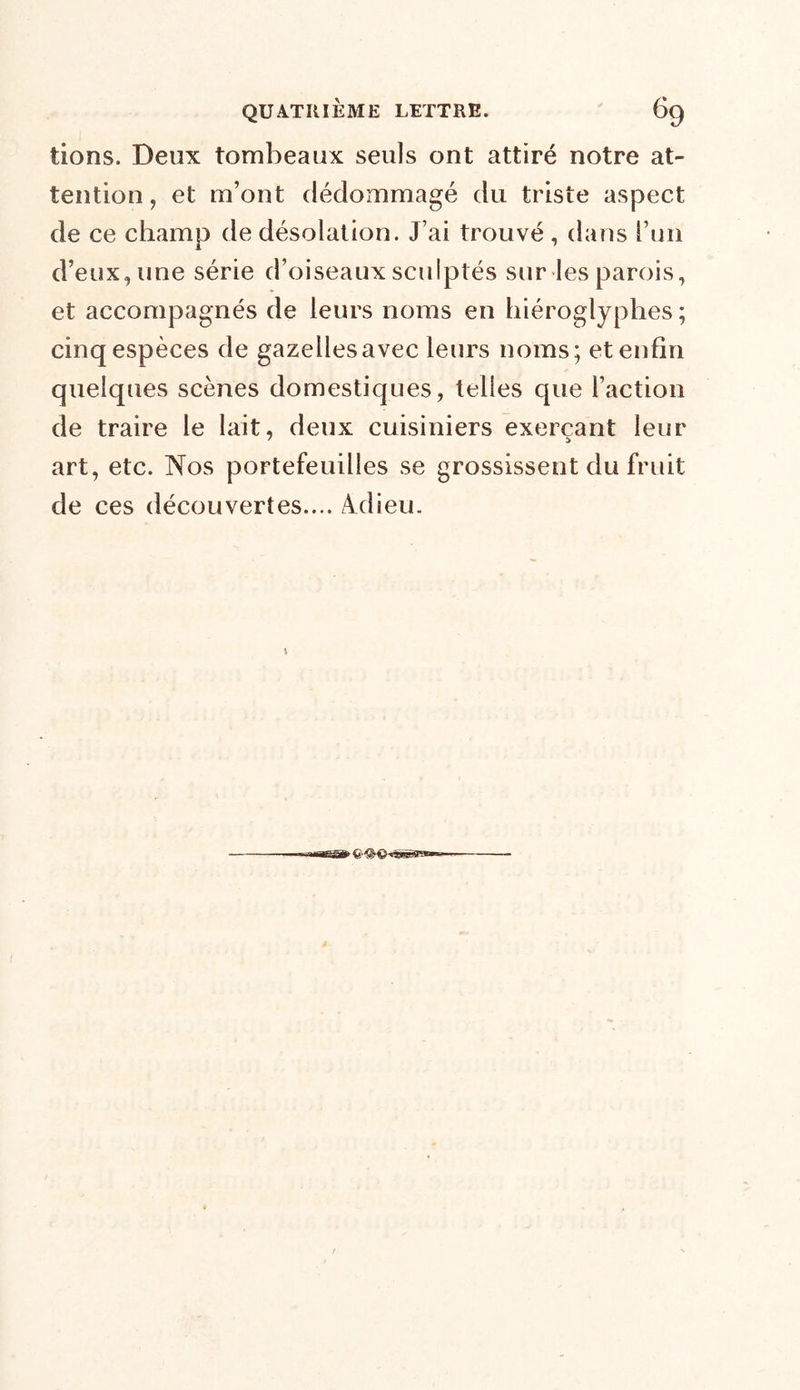 tions. Deux tombeaux seuls ont attiré notre at- tention, et m’ont dédommagé du triste aspect de ce champ de désolation. J’ai trouvé , dans l’un d’eux, une série d’oiseaux sculptés sur les parois, et accompagnés de leurs noms en hiéroglyphes; cinq espèces de gazelles avec leurs noms; et enfin quelques scènes domestiques, telles que l’action de traire le lait, deux cuisiniers exerçant leur art, etc. Nos portefeuilles se grossissent du fruit de ces découvertes.... Adieu. un—it <HM> 'fi'ru—