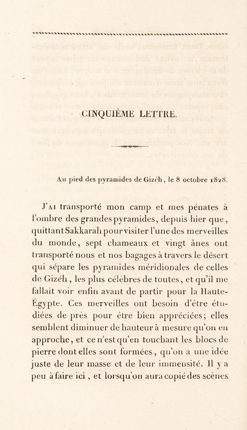 CINQUIEME LETTRE. Au pied des pyramides de Gizéh, le 8 octobre 1828. J’iU transporté mon camp et mes pénates à l’ombre des grandespyramides, depuis hier que , quittant Sakkarah pour visiter Tune des merveilles du monde, sept chameaux et vingt ânes ont transporté nous et nos bagages à travers le désert qui sépare les pyramides méridionales de celles de Gizéh , les plus célèbres de toutes, et qu’il me fallait voir enfin avant de partir pour la Haute- Egypte. Ces merveilles ont besoin d’ètre étu- diées de près pour être bien appréciées; elles semblent diminuer de hauteur à mesure qu’on en approche, et ce n’est qu’en touchant les blocs de pierre dont elles sont formées, qu’011 a une idée juste de leur masse et de leur immensité. 11 y a * peu à faire ici, et lorsqu’on aura copié des scènes