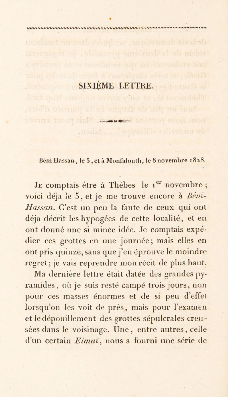 Béni Hassan, le 5, et à Monfalouth, le 8 novembre 18.28. 1 Je comptais être à Thèbes le 1e1 novembre ; voici déjà le 5, et je me trouve encore à Béni- Hassan. C’est un peu la faute de ceux qui ont déjà décrit les hypogées de cette localité, et en ont donné une si mince idée. Je comptais expé- dier ces grottes en une journée; mais elles en ont pris quinze, sans que j’en éprouve le moindre regret; je vais reprendre mon récit de plus haut. Ma dernière lettre était datée des grandes py- ramides , ou je suis resté campé trois jours, non pour ces masses énormes et de si peu d’effet lorsqu’on les voit de près, mais pour l’examen et le dépouillement des grottes sépulcrales creu- sées dans le voisinage. Une, entre autres, celle d’un certain Eimaï, nous a fourni une série de