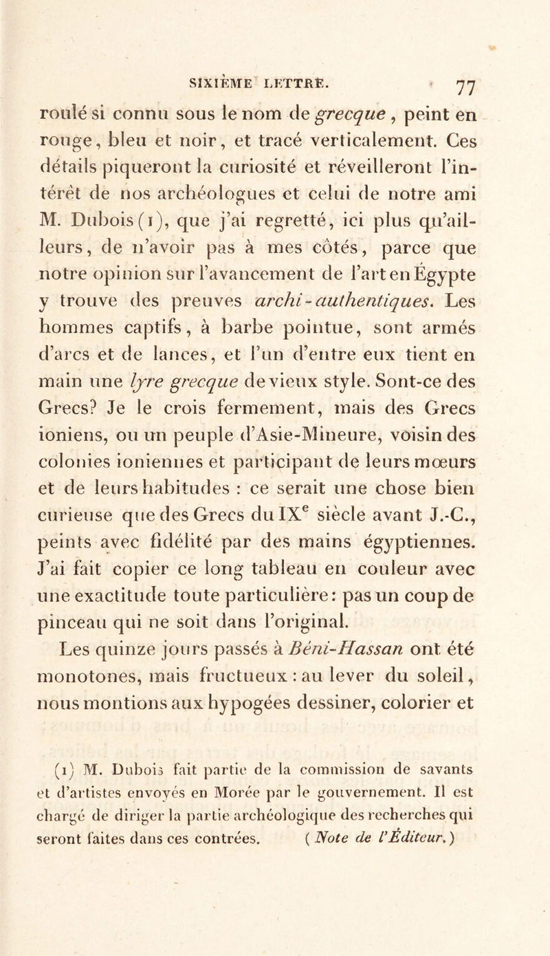 roulé si connu sous le nom de grecque , peint en rouge, bleu et noir, et tracé verticalement. Ces détails piqueront la curiosité et réveilleront l’in- térêt de nos archéologues et celui de notre ami M. Dubois(i), que j’ai regretté, ici plus qu’ail- îeurs, de n’avoir pas à mes côtés, parce que notre opinion sur l’avancement de l’art en Égypte y trouve des preuves archi- authentiques. Les hommes captifs, à barbe pointue, sont armés d’arcs et de lances, et l’un d’entre eux tient en main une lyre grecque de vieux style. Sont-ce des Grecs? Je le crois fermement, mais des Grecs ioniens, ou un peuple d’Asie-Mineure, voisin des colonies ioniennes et participant de leurs mœurs et de leurs habitudes : ce serait une chose bien curieuse que des Grecs du IXe siècle avant J.-G., peints avec fidélité par des mains égyptiennes. J’ai fait copier ce long tableau en couleur avec une exactitude toute particulière: pas un coup de pinceau qui ne soit dans l’original. Les quinze jours passés à Béni~Hassan ont été monotones, mais fructueux : au lever du soleil, nous montions aux hypogées dessiner, colorier et (1) M. Dubois fait partie de la commission de savants et d’artistes envoyés en Morée par le gouvernement. Il est chargé de diriger la partie archéologique des recherches qui seront faites dans ces contrées. ( Note de L'Éditeur. )