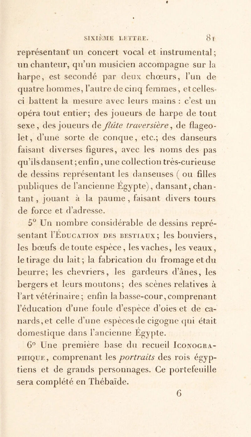 représentant un concert vocal et instrumental ; un chanteur, qu’un musicien accompagne sur la harpe, est secondé par deux chœurs, i’un de quatre hommes, l’autre de cinq femmes, et celles- ci battent la mesure avec leurs mains : c’est un opéra tout entier; des joueurs de harpe de tout sexe, des joueurs de flûte traversière, de flageo- let, d’une sorte de conque, etc.; des danseurs faisant diverses figures, avec les noms des pas qu’ils dansent ; enfin, une collection très-curieuse de dessins représentant les danseuses ( ou filles publiques de l’ancienne Égypte), dansant, chan- tant , jouant à la paume , faisant divers tours de force et d’adresse. 5° Un nombre considérable de dessins repré- sentant I’Éducatïon des bestiaux; les bouviers, les bœufs de toute espèce, les vaches, les veaux, le tirage du lait; la fabrication du fromage et du beurre; les chevriers, les gardeurs d’ânes, les bergers et leurs moutons; des scènes relatives à l’art vétérinaire ; enfin la basse-cour, comprenant l’éducation d’une foule d’espèce d’oies et de ca- nards,et celle d’une espèces de cigogne qui était domestique dans l’ancienne Égypte. 6° Une première base du recueil Iconogra- phique, comprenant les portraits des rois égyp- tiens et de grands personnages. Ce portefeuille sera complété en Thébaïde. 6