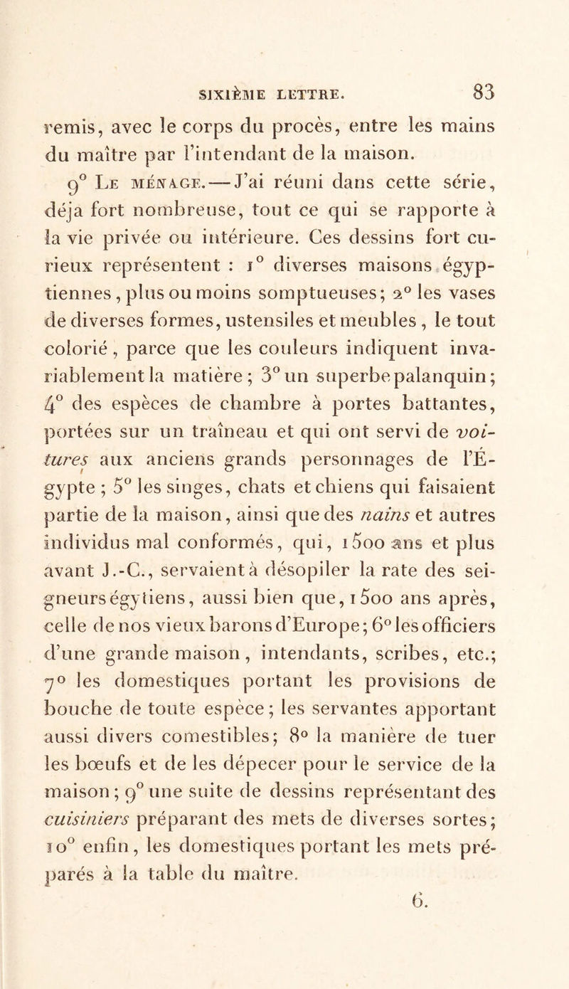remis, avec le corps du procès, entre les mains du maître par l’intendant de la maison. g° Le MÉXA.GE. — J’ai réuni dans cette série, déjà fort nombreuse, tout ce qui se rapporte à la vie privée ou intérieure. Ces dessins fort cu- rieux représentent : i° diverses maisons égyp- tiennes , plus ou moins somptueuses ; 20 les vases de diverses formes, ustensiles et meubles , le tout coiorié, parce que les couleurs indiquent inva- riablement la matière; 3° un superbe palanquin ; 4° des espèces de chambre à portes battantes, portées sur un traîneau et qui ont servi de voi- tures aux anciens grands personnages de l’É- gypte ; 5° les singes, chats et chiens qui faisaient partie de la maison, ainsi que des nains et autres individus mal conformés, qui, iSooans et plus avant J.-C., servaientà désopiler la rate des sei- gneurs égy liens, aussi bien que,i5oo ans après, celle de nos vieux barons d’Europe; 6° les officiers d’une grande maison, intendants, scribes, etc.; 70 les domestiques portant les provisions de bouche de toute espèce; les servantes apportant aussi divers comestibles; 8° la manière de tuer les bœufs et de les dépecer pour le service de la maison; 9°une suite de dessins représentant des cuisiniers préparant des mets de diverses sortes; io° enfin, les domestiques portant les mets pré- parés à la table du maître. 6.