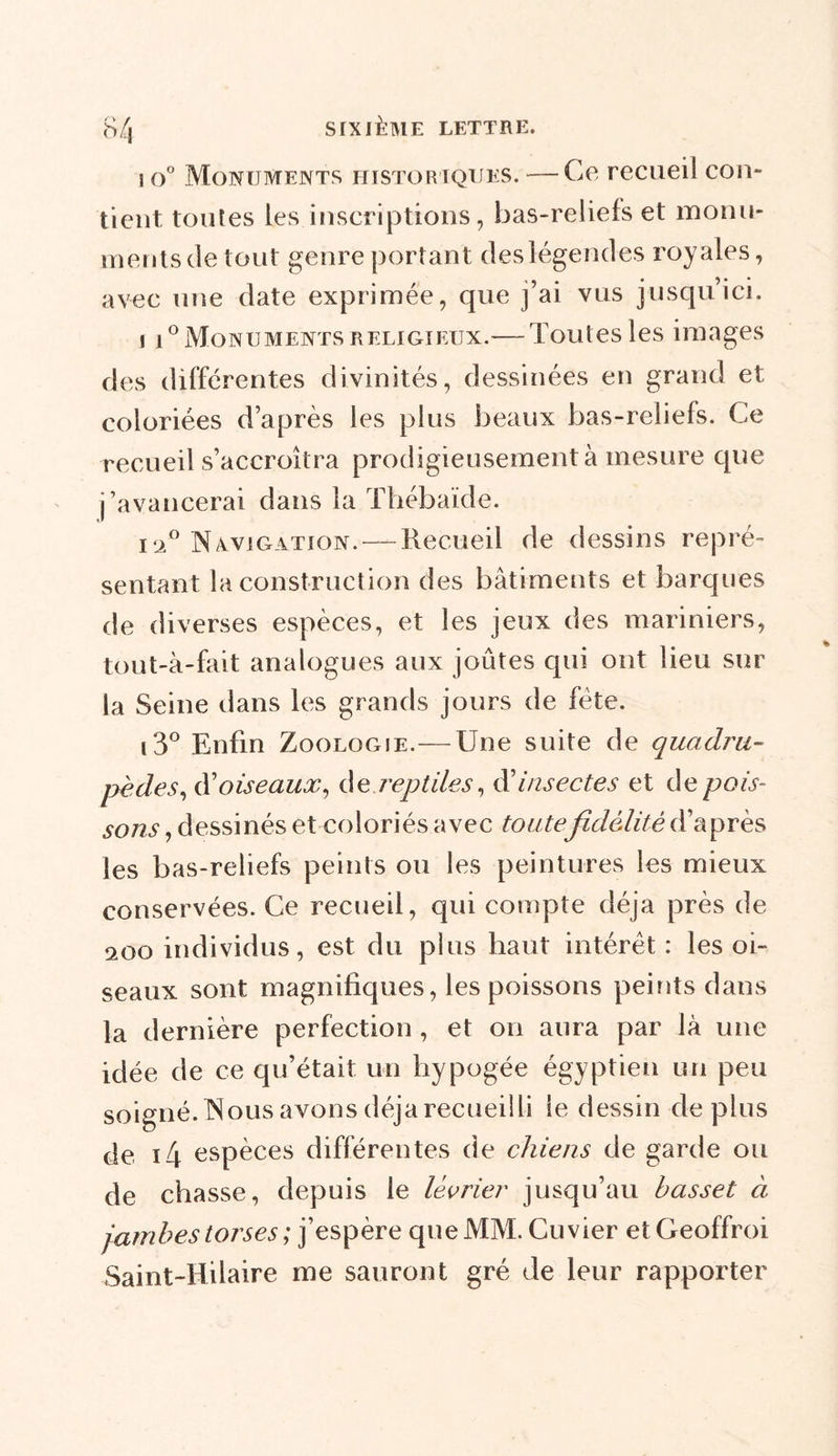 s o° Monuments historiques. — Ce recueil con- tient, toutes les inscriptions, bas-reliefs et monu- ments de tout genre portant deslégendes royales, avec une date exprimée, que j’ai vus jusqu’ici. i i°Monuments religieux.— Toutes les images des différentes divinités, dessinées en grand et coloriées d’après les plus beaux bas-reliefs. Ce recueil s’accroîtra prodigieusement à mesure que j’avancerai dans la Thébaïde. i‘2° Navigation. — Recueil de dessins repré- sentant la construction des bâtiments et barques de diverses espèces, et les jeux des mariniers, tout-à-fait analogues aux joûtes qui ont lieu sur la Seine dans les grands jours de fête. i3° Enfin Zoologie.—Une suite de quadru- pèdes, doiseaux, de reptiles, dinsectes et de pois- sons , dessinés et coloriés avec toutefidélité d’après les bas-reliefs peints ou les peintures les mieux conservées. Ce recueil, qui compte déjà près de 200 individus, est du plus haut intérêt : les oi- seaux sont magnifiques, les poissons peints dans la dernière perfection , et on aura par là une idée de ce qu’était un hypogée égyptien un peu soigné. Nous avons déjà recueilli le dessin déplus de i4 espèces différentes de chiens de garde ou de chasse, depuis le lévrier jusqu’au basset à jambes torses ; j’espère que MM. Cuvier etGeoffroi Saint-Hilaire me sauront gré de leur rapporter