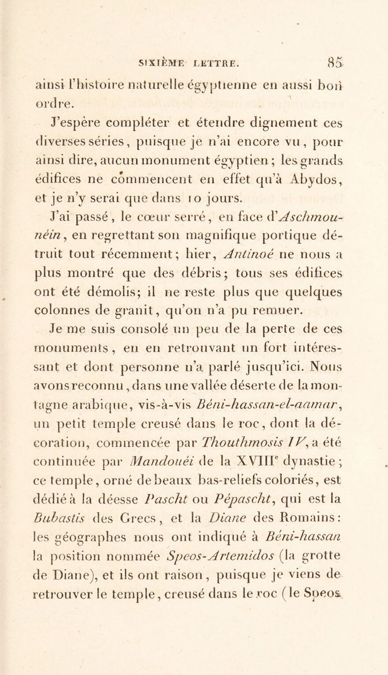 ainsi F histoire naturelle égyptienne en aussi bon ordre. J’espère compléter et étendre dignement ces diverses séries, puisque je n’ai encore vu, pour ainsi dire, aucun monument égy ptien ; les grands édifices ne commencent en effet qu’à Abydos, et je n’y serai que dans io jours. J’ai passé , le cœur serré, en face (FAschmou- nèin, en regrettant son magnifique portique clé- truit tout récemment; hier, Antinoê ne nous a plus montré que des débris; tous ses édifices ont été démolis; il ne reste plus que quelques colonnes de granit, qu’on n’a pu remuer. Je me suis consolé un peu de la perte de ces monuments, en en retrouvant un fort intéres- sant et dont personne n’a parlé jusqu’ici. Nous avons reconnu, dans une vallée déserte de la mon- tagne arabique, vis-à-vis Béni-hassan-el-aamar, un petit temple creusé dans le roc, dont la dé- coration, commencée par Thouthmosis IV, a été continuée par Mandoaéi de la XVIIIe dynastie; ce temple, orné de beaux bas-reliefs coloriés, est dédié à la déesse Pascht ou Pépascht, qui est la Bubastis des Grecs, et la Diane des Romains: les géographes nous ont indiqué à Béni-hassati la position nommée Speos-Artemidos (la grotte de Diane), et ils ont raison, puisque je viens de retrouver le temple, creusé dans le roc (le Speos.