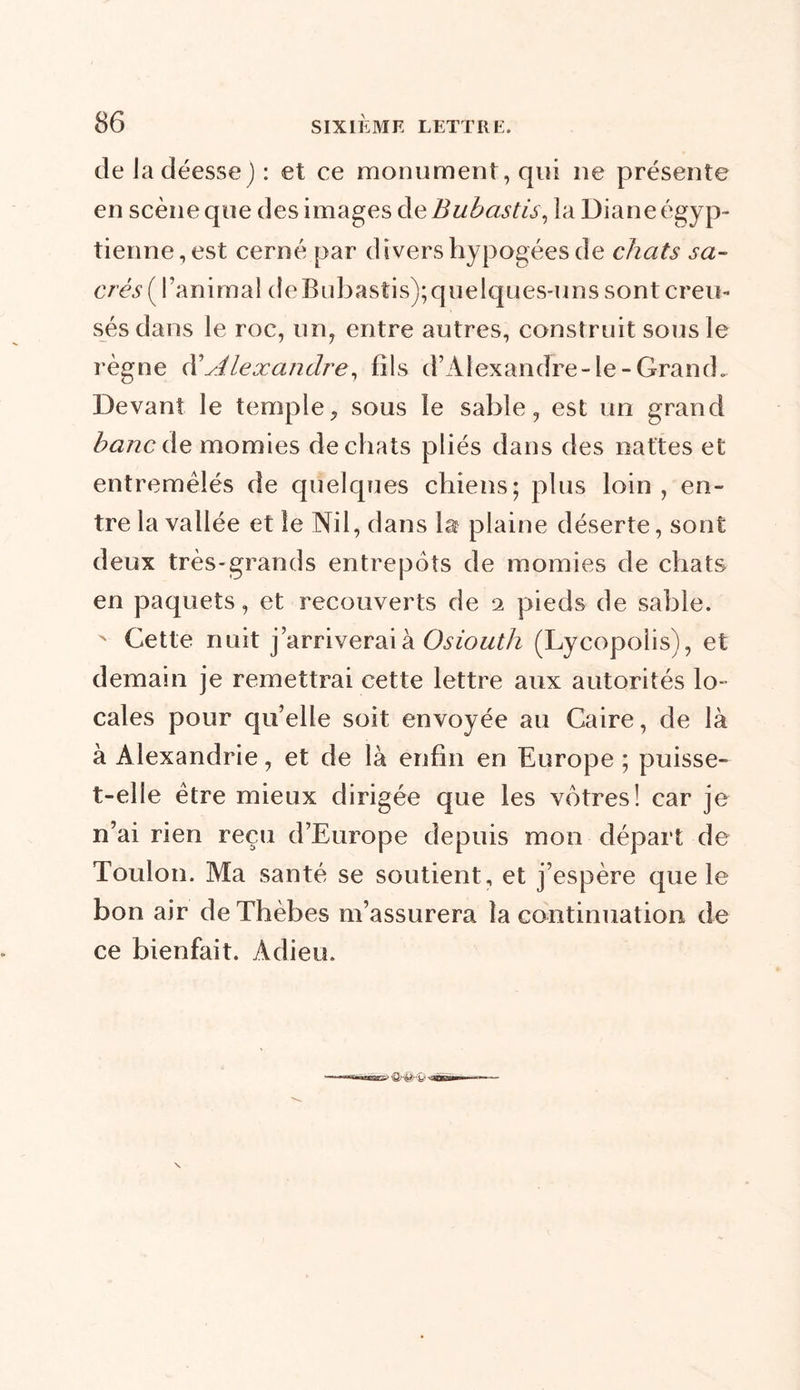 de Ja déesse) : et ce monument, qui 11e présente en scène que des images de Bubastis, la Diane égyp- tienne, est cerné par divers hypogées de chats sa- crés ( ranimai deBubastis);quelques-uns sont creu- sés dans le roc, un, entre autres, construit sous le règne d’silexandre, fils d’Alexandre-le-Grand. Devant le temple, sous le sable, est un grand banc de momies de chats pliés dans des nattes et entremêlés de quelques chiens; plus loin , en- tre la vallée et le Nil, dans la plaine déserte, sont deux très-grands entrepôts de momies de chats en paquets, et recouverts de 2 pieds de sable. x Cette nuit j’arriverai à Osiouth (Lycopoiis), et demain je remettrai cette lettre aux autorités lo- cales pour quelle soit envoyée au Caire, de là à Alexandrie, et de là enfin en Europe; puisse- t-elle être mieux dirigée que les vôtres! car je n’ai rien reçu d’Europe depuis mon départ de Toulon. Ma santé se soutient, et j’espère que le bon air de Thèbes m’assurera la continuation de ce bienfait. Adieu.