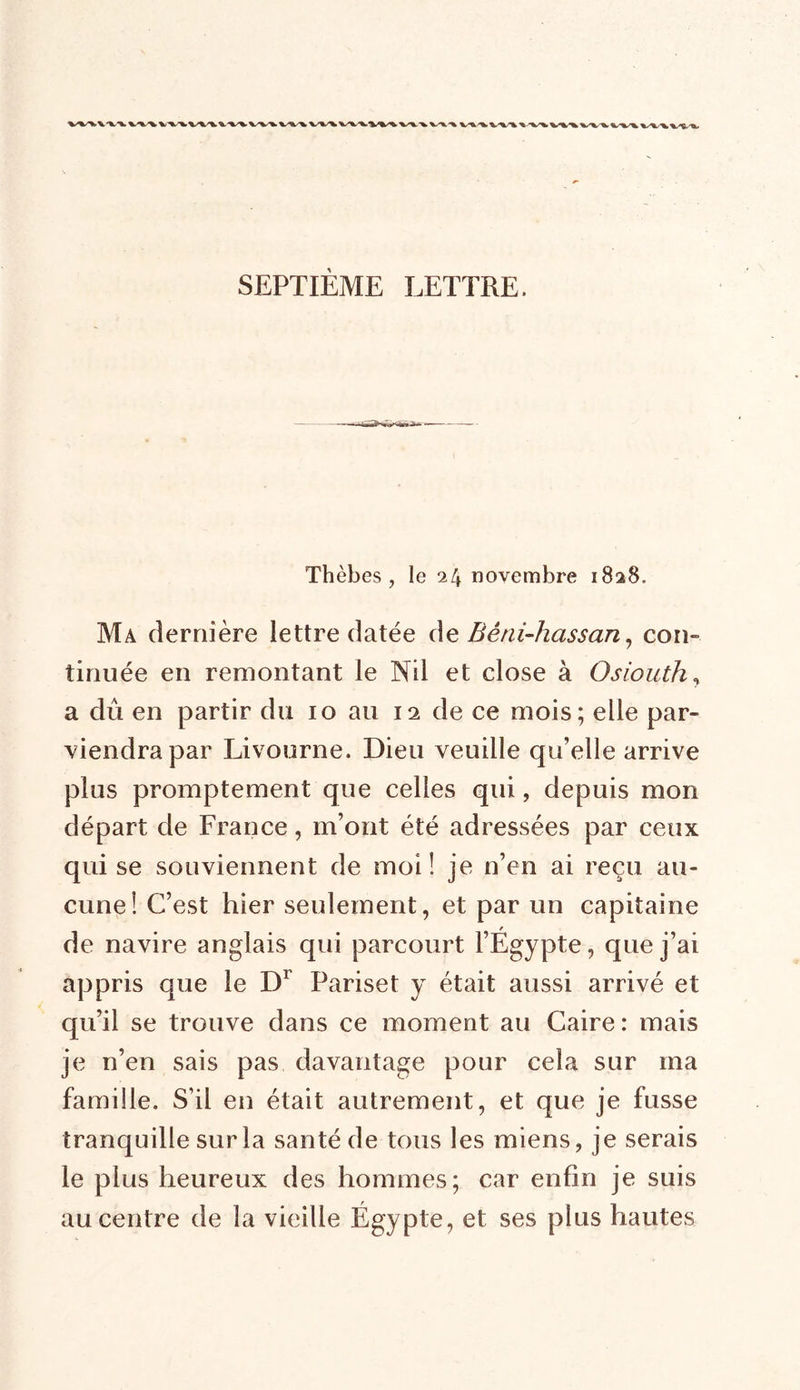 WXV'W SEPTIÈME LETTRE. Thèbes , le 24 novembre 1828. Ma dernière lettre datée de Bêni-hassan, cou- tinuée en remontant le Nil et close à Osiouth, a dû en partir du 10 au 12 de ce mois; elle par- viendra par Livourne. Dieu veuille qu’elle arrive plus promptement que celles qui, depuis mon départ de France, m’ont été adressées par ceux qui se souviennent de moi! je n’en ai reçu au- cune! C’est hier seulement, et par un capitaine de navire anglais qui parcourt l’Égypte, que j’ai appris que le Dr Pariset y était aussi arrivé et qu’il se trouve dans ce moment au Caire : mais je n’en sais pas davantage pour cela sur ma famille. S’il en était autrement, et que je fusse tranquille sur la santé de tous les miens, je serais le plus heureux des hommes; car enfin je suis au centre de la vieille Égypte, et ses plus hautes