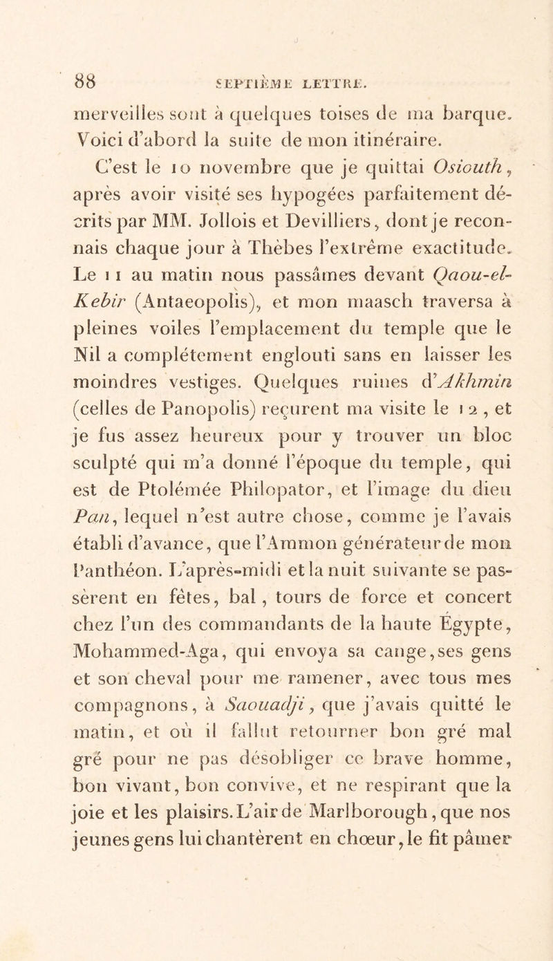 merveilles sont à quelques toises de ma barque. Voici d’abord la suite de mon itinéraire. C’est le 10 novembre que je quittai Osiouth, après avoir visité ses hypogées parfaitement dé- crits par MM. Jollois et Devilliers, dont je recon- nais chaque jour à Thèbes l’extrême exactitude. Le i i au matin nous passâmes devant Qaou-el- Kebir (Antaeopolis), et mon maasch traversa à pleines voiles remplacement du temple que le Nil a complètement englouti sans en laisser les moindres vestiges. Quelques ruines d'Akhmin (celles de Panopolis) reçurent ma visite le i 2 , et je fus assez heureux pour y trouver un bloc sculpté qui m’a donné l’époque du temple, qui est de Ptolémée Philopator, et l’image du dieu Pan, lequel n’est autre chose, comme je l’avais établi d’avance, que l’Ammon générateur de mon Panthéon. L’après-midi et la nuit suivante se pas- sèrent en fêtes, bal, tours de force et concert chez l’un des commandants de la hante Egypte, Mohammed-Aga, qui envoya sa cange,ses gens et son cheval pour me ramener, avec tous mes compagnons, à Saouadji, que j’avais quitté le matin, et où il fallut retourner bon gré mai gré pour ne pas désobliger ce brave homme, bon vivant, bon convive, et ne respirant que la joie et les plaisirs. L’air de Marlborough, que nos jeunes gens lui chantèrent en chœur, le fit pâmer