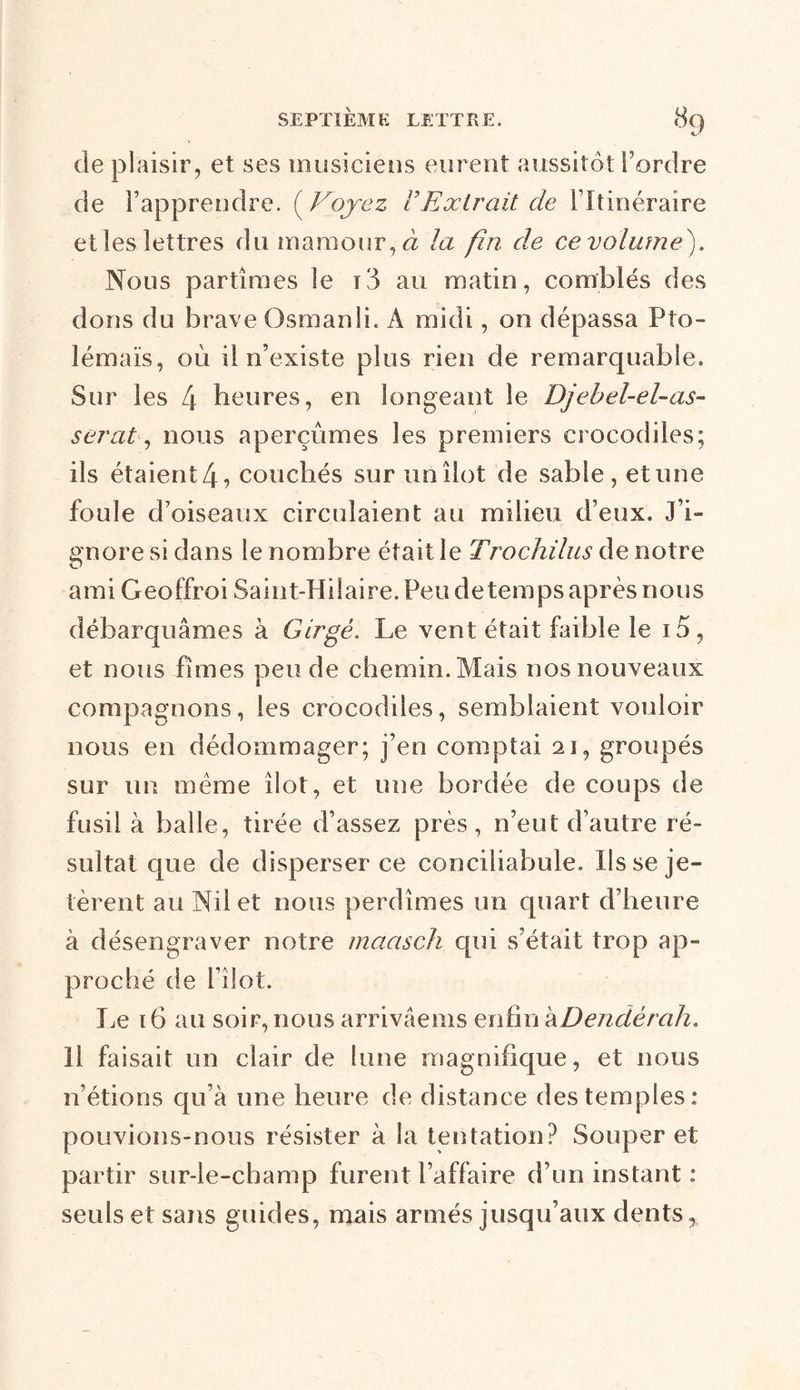 de plaisir, et ses musiciens eurent aussitôt l’ordre de Fapprendre. ( Voyez VExtrait cle l’Itinéraire et les lettres du mamour,d la fin de ce volume). Nous partîmes le i3 au matin, comblés des dons du brave Osman IL A midi, on dépassa Pto- lémaïs, où il n’existe plus rien de remarquable. Sur les 4 heures, en longeant le Djebel-el-as- serat, nous aperçûmes les premiers crocodiles; ils étaient 4, couchés sur un îlot de sable, et une foule d’oiseaux circulaient au milieu d’eux. J’i- gnore si dans le nombre était le Trochilus de notre ami Geoffroi Saint-Hilaire. Peu de temps après nous débarquâmes à Girgé. Le vent était faible le id, et nous fîmes pende chemin. Mais nos nouveaux compagnons, les crocodiles, semblaient vouloir nous en dédommager; j’en comptai 21, groupés sur un meme îlot, et une bordée de coups de fusil à balle, tirée d’assez près, n’eut d’autre ré- sultat que de disperser ce conciliabule. Ils se je- tèrent au Nil et nous perdîmes un quart d’heure à désengraver notre maasch cpii s’était trop ap- proché de i’îlot. Le 16 au soir, nous arrivâems enfin kDendêrah. Il faisait un clair de lune magnifique, et nous n’étions qu’à une heure de distance des temples: pouvions-nous résister à la tentation? Souper et partir sur-le-champ furent l’affaire d’un instant : seuls et sans guides, mais armés jusqu’aux dents,