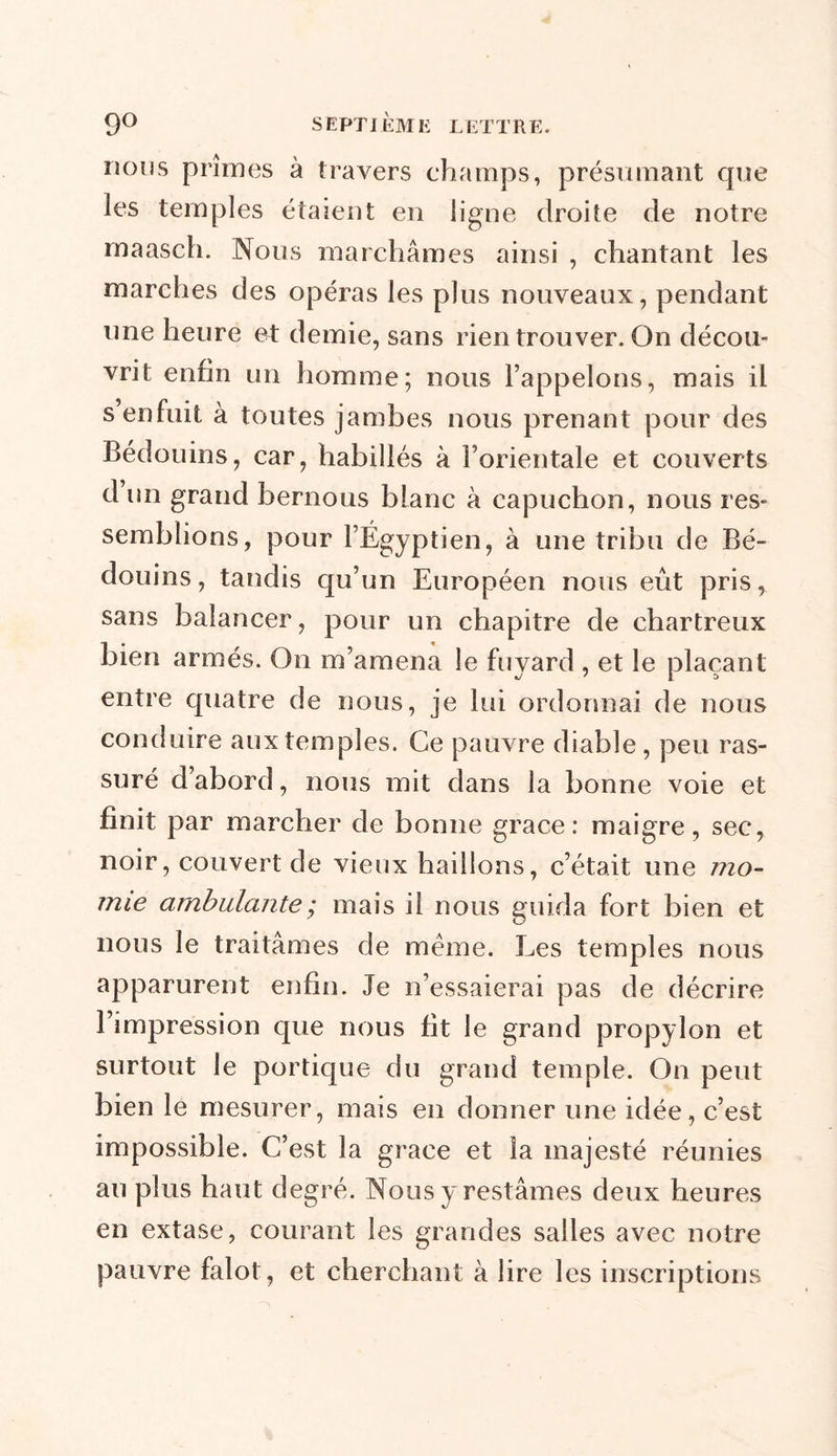 nous prîmes à travers champs, présumant que les temples étaient en ligne droite de notre maasch. Nous marchâmes ainsi , chantant les marches des opéras les plus nouveaux, pendant une heure et demie, sans rien trouver. On décou- vrit enfin un homme; nous l’appelons, mais il s enfuit à toutes jambes nous prenant pour des Bédouins, car, habillés à l’orientale et couverts d un grand bernous blanc à capuchon, nous res- semblions, pour l’Égyptien, à une tribu de Bé- douins, tandis qu’un Européen nous eût pris, sans balancer, pour un chapitre de chartreux bien armés. On m’amena le fuyard, et le plaçant entre quatre de nous, je lui ordonnai de nous conduire aux temples. Ce pauvre diable , peu ras- suré d’abord, nous mit dans la bonne voie et finit par marcher de bonne grâce: maigre, sec, noir, couvert de vieux haillons, c’était une mo- mie ambulante ; mais il nous guida fort bien et nous le traitâmes de meme. Les temples nous apparurent enfin. Je n’essaierai pas de décrire l’impression que nous fit le grand propylon et surtout le portique du grand temple. On peut bien le mesurer, mais en donner une idée, c’est impossible. C’est la grâce et la majesté réunies au plus haut degré. Nous y restâmes deux heures en extase, courant les grandes salles avec notre pauvre falot, et cherchant à lire les inscriptions
