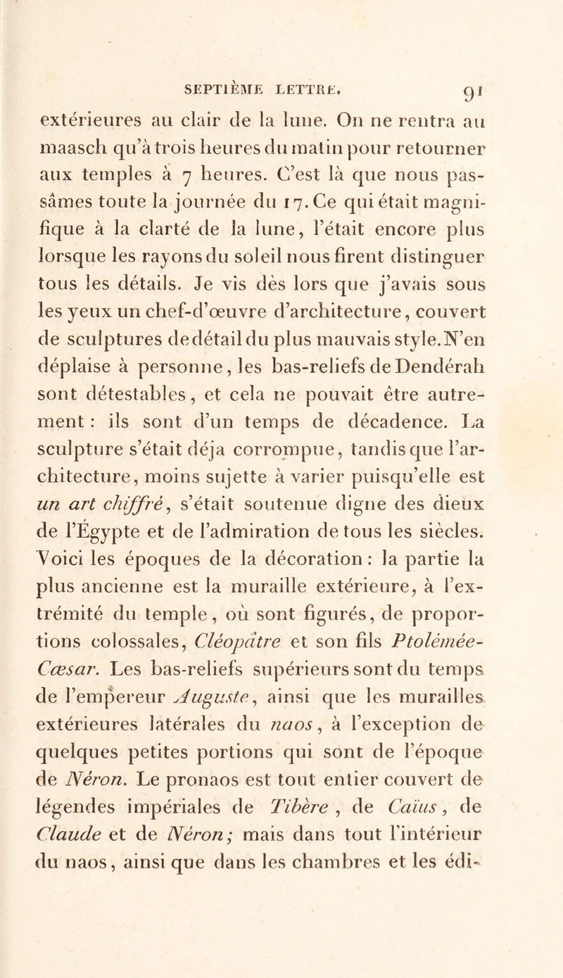 extérieures au clair de la lune. Ou ne rentra au maasch qu’à trois heures du matin pour retourner aux temples à 7 heures. C’est là que nous pas- sâmes toute la journée du 17. Ce qui était magni- fique à la clarté de la lune, l’était encore plus lorsque les rayons du soleil nous firent distinguer tous les détails. Je vis dès lors que j’avais sous les yeux un chef-d’œuvre d’architecture, couvert de sculptures de détail du plus mauvais style. N’en déplaise à personne, les bas-reliefs deDendérah sont détestables, et cela ne pouvait être autre- ment : ils sont d’un temps de décadence. La sculpture s’était déjà corrompue, tandis que l’ar- chitecture, moins sujette à varier puisqu’elle est un art chiffré, s’était soutenue digne des dieux de l’Égypte et de l’admiration de tous les siècles. Voici les époques de la décoration: la partie la plus ancienne est la muraille extérieure, à l’ex- trémité du temple, où sont figurés, de propor- tions colossales, Cléopâtre et son fils Ptolémée- Cœsar. Les bas-reliefs supérieurs sont du temps de l’empereur Augustey ainsi que les murailles extérieures latérales du naos, à l’exception de quelques petites portions qui sont de l’époque de Néron. Le pronaos est tout entier couvert de légendes impériales de Tibère , de Gains, de Claude et de Néron; mais dans tout l’intérieur du naos, ainsi que dans les chambres et les édb
