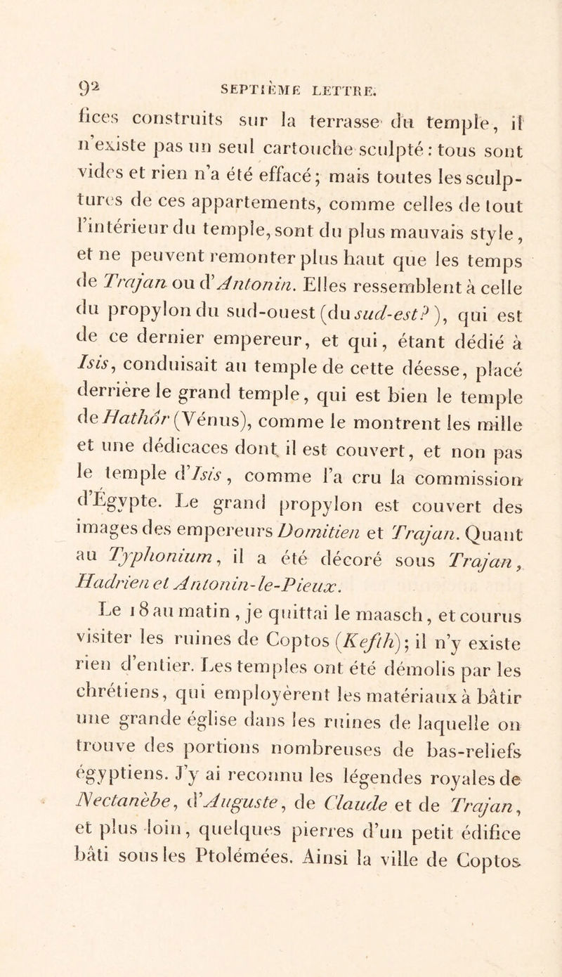 lices construits sur la terrasse du temple, il u existe pas un seul cartouche sculpté : tous sont vides et rien n a été effacé; mais toutes les sculp- tures de ces appartements, comme celles de tout 1 intérieur du temple, sont du plus mauvais style, et ne peuvent remonter plus haut que les temps de Trajan ou d Antomn. Elles ressemblent à celle ou propylon du sud-ouest (du sud-est ? ), qui est de ce dernier empereur, et qui, étant dédié à Isis, conduisait au temple de cette déesse, placé derrière le grand temple, qui est bien le temple de Hathor (Vénus), comme le montrent les mille et une dédicaces dont il est couvert, et non pas le temple d Isis, comme Fa cru la commission d Egypte. Le grand propylon est couvert des images des empereurs Domitien et Trajan. Quant au Tjphonium, il a été décoré sous Trajan, Hadrien et Antonin-le-Pieux. Le 18 au matin , je qluttai le maasch, et courus visiter les ruines de Coptos (KeftK); il n’y existe rien d entier. Les temples ont été démolis par les chrétiens, qui employèrent les matériaux à bâtir une grande église dans les ruines de laquelle on trouve des portions nombreuses de bas-reliefs égyptiens. J y ai reconnu les légendes royales de Hectanebe, d'Auguste, de Claude et de Trajan, et plus loin, quelques pierres d’un petit édifice bâti sous les Ptolémées. Ainsi la ville de Coptos