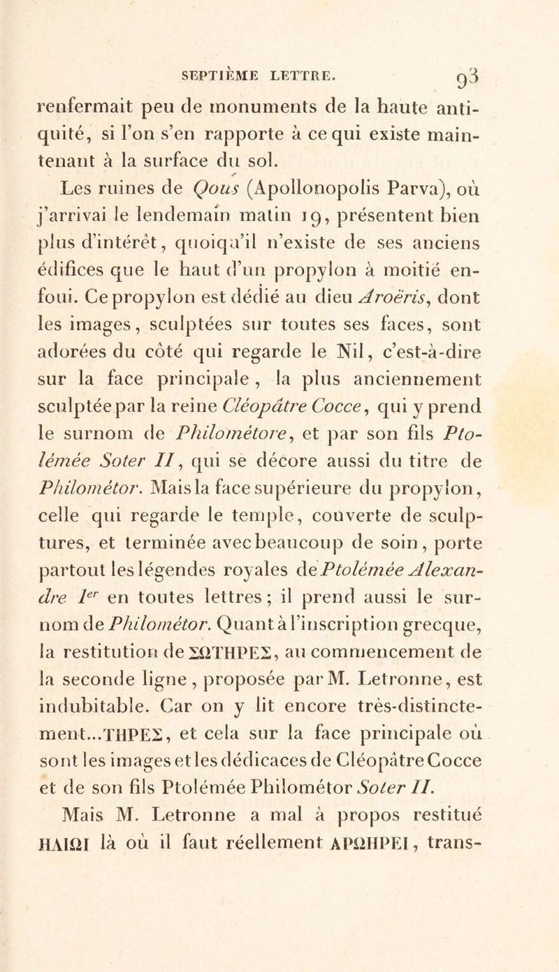 renfermait peu de monuments de la haute anti- quité, si l’on s’en rapporte à ce qui existe main- tenant à la surface du sol. y Les ruines de Qous (Apollonopolis Parva), où j’arrivai le lendemain matin 19, présentent bien plus d’intérêt, quoiqu’il 11’existe de ses anciens édifices que le haut d’un propylon à moitié en- foui. Cepropylon est dédié au dieu Aroëris, dont les images, sculptées sur toutes ses faces, sont adorées du côté qui regarde le Nil, c’est-à-dire sur la face principale , la plus anciennement sculptée par la reine Cléopâtre Cocce, qui y prend le surnom de Philornètore, et par son fils Pto- lémèe Soter //, qui se décore aussi du titre de Philométor. Mais la face supérieure du propylon, celle qui regarde le temple, couverte de sculp- tures, et terminée avec beaucoup de soin, porte partout les légendes royales àePtolémèe Alexan- dre 1er en toutes lettres; il prend aussi le sur- nom de Philométor. Quant à l’inscription grecque, la restitution deHiTHPES, au commencement de la seconde ligne, proposée parM. Letronne, est indubitable. Car on y lit encore très-distincte- ment... THPE2, et cela sur la face principale où sont les images etles dédicaces de CléopâtreCocce et de son fils Ptoîémée Philométor Soter IL Mais M. Letronne a mal à propos restitué HAUÎI là où il faut réellement APÜHPEI , trans-