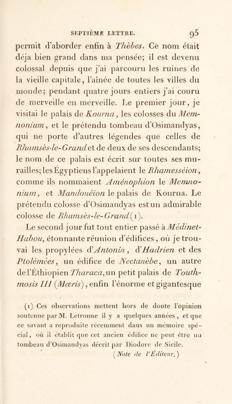 permit d’aborder enfin à Thèhes. Ce nom était déjà bien grand dans ma pensée; il est devenu colossal depuis que j’ai parcouru les ruines de la vieille capitale, l’aînée de toutes les villes du monde; pendant quatre jours entiers j’ai couru de merveille en merveille. Le premier jour, je visitai le palais de Kourna, les colosses du Mem- nonium, et le prétendu tombeau d’Osimandyas, qui ne porte d’autres légendes que celles de Rdiamsèsde-Grandet de deux de ses descendants; le nom de ce palais est écrit sur toutes ses mu- railles; les Egyptiens l’appelaient le Rhamessèion, comme ils nommaient Amênophion le Metnno- nium, et Mandouèïon le palais de Kourna. Le prétendu colosse d’Osimandyas est un admirable colosse de Rhamsès-le-Grand i). Le second jour fut tout entier passé à Médine t- Habou, étonnante réunion d’édifices, où je trou- vai les propylées d’Antonin, d’Hadrien et des Ptolémées, un édifice de Nectanèbe, un autre de l’Ethiopien Tharaca, un petit palais de Touth- mosis ÎII (Mœris), enfin l’énorme et gigantesque (1) Ces observations mettent hors de doute l’opinion soutenue par M. Letronne il y a quelques années , et que ce savant a reproduite récemment daus un mémoire spé- cial, où il établit que cet ancien édifice ne peut être un tombeau d’Osimandyas décrit par Diodore de Sicile. ( Note de VÉditeur. )