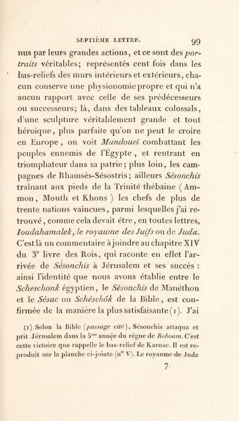 nus par leurs grandes actions, et ce sont des por- traits véritables; représentés cent fois dans les bas-reliefs des murs intérieurs et extérieurs, cha- cun conserve une physionomie propre et qui n’a aucun rapport avec celle de ses prédécesseurs ou successeurs; là, dans des tableaux colossals, d une sculpture véritablement grande et tout héroïque, plus parfaite qu’on ne peut le croire en Europe , on voit Mandoueï combattant les r peuples ennemis de l’Egypte , et rentrant en triomphateur dans sa patrie; plus loin, les cam- pagnes de Rhamsès-Sésostris ; ailleurs Sésonchis traînant aux pieds de la Trinité thébaine (Am- mon, Mouth et Khons ) les chefs de plus de trente nations vaincues, parmi lesquelles j’ai re- trouvé , comme cela devait être, en toutes lettres, loudahamalek, le royaume des Juifs ou de Juda. C’est là un commentaire à joindre au chapitre XIV du 3e livre des Rois, qui raconte en effet l’ar- rivée de Sésonchis à Jérusalem et ses succès : ainsi l’identité que nous avons établie entre le Scheschonh égyptien, le Sésonchis de Manéthon et le Sésac ou Schèschôk de la Bible, est con- firmée de la manière la plus satisfaisante ( i). J’ai (i) Selon la Bible (passage cité), Sésonchis attaqua et prit Jérusalem dans la 5rae année du règne de Roboam. C’est cette victoire que rappelle le bas-relief de Karnac. Il est re- produit sur la planche ci-jointe (n° Y). Le royaume de Juda 1‘