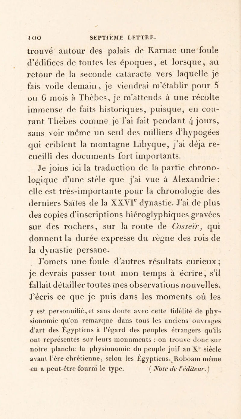trouvé autour des palais de Karnac une foule d’édifices de toutes les époques, et lorsque, au retour de la seconde cataracte vers laquelle je fais voile demain, je viendrai m’établir pour 5 ou 6 mois à Thèbes, je m’attends à une récolte immense de faits historiques, puisque, en cou- rant Thèbes comme je l’ai fait pendant 4 jours, sans voir même un seul des milliers d’hypogées qui criblent la montagne Libyque, j’ai déjà re- cueilli des documents fort importants. Je joins ici la traduction de la partie chrono- logique d’une stèle que j’ai vue à Alexandrie : elle est très-importante pour la chronologie des derniers Saïtes de la XXVIe dynastie. J’ai de plus des copies d’inscriptions hiéroglyphiques gravées sur des rochers, sur la route de Cosseïr, qui donnent la durée expresse du règne des rois de la dynastie persane. J’omets une foule d’autres résultats curieux ; je devrais passer tout mon temps à écrire, s’il fallait détailler toutes mes observations nouvelles. J’écris ce que je puis dans les moments où les y est personnifié, et sans doute avec cette fidélité de phy- sionomie qu’on remarque dans tous les anciens ouvrages d’art des Égyptiens à l’égard des peuples étrangers qu’ils ont représentés sur leurs monuments : on trouve donc sur notre planche la physionomie du peuple juif au Xe siècle avant, l’ère chrétienne, selon les Égyptiens. Roboam même en a peut-être fourni le type. ( Note cle Péditeur.)
