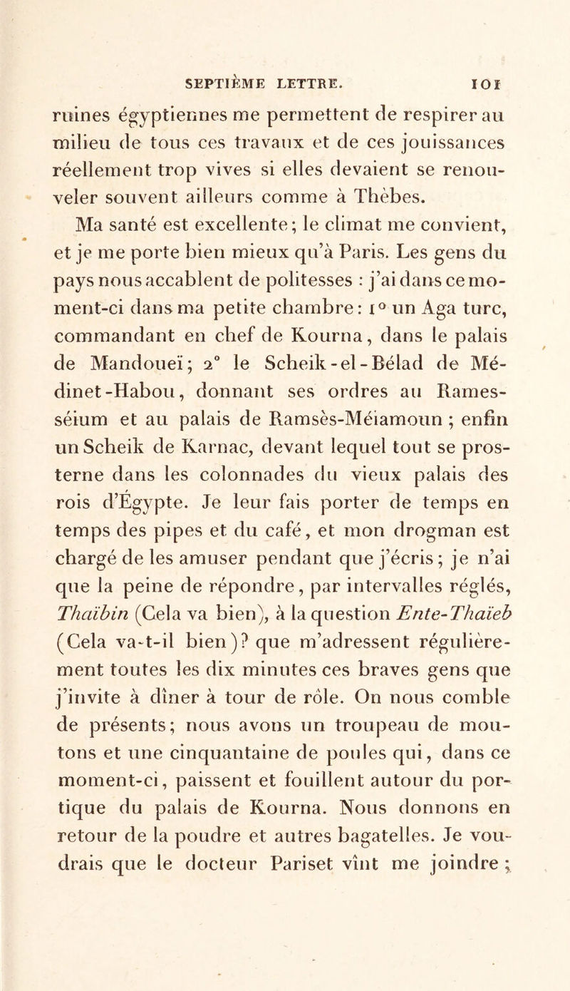 ruines égyptiennes me permettent de respirer au milieu de tous ces travaux et de ces jouissances réellement trop vives si elles devaient se renou- veler souvent ailleurs comme à Thèbes. Ma santé est excellente; le climat me convient, et je me porte bien mieux qu’à Paris. Les gens du pays nous accablent de politesses : j’ai dans ce mo- ment-ci dans ma petite chambre: x° un Aga turc, commandant en chef de Kourna, dans le palais de Mandoueï; 20 le Scheik-el-Bélad de Mé- dinet-Habou, donnant ses ordres au Rames- séium et au palais de Ramsès-Méiamoun ; enfin unScheik de Karnac, devant lequel tout se pros- terne dans les colonnades du vieux palais des r rois d’Egypte. Je leur fais porter de temps en temps des pipes et du café, et mon drogman est chargé de les amuser pendant que j’écris; je n’ai que la peine de répondre, par intervalles réglés, Tlmïbin (Cela va bien), à la question Ente-Thaïeb (Cela va-t-il bien)? que m’adressent régulière- ment toutes les dix minutes ces braves gens que j’invite à dîner à tour de rôle. On nous comble de présents; nous avons un troupeau de mou- tons et une cinquantaine de poules qui, dans ce moment-ci, paissent et fouillent autour du por- tique du palais de Kourna. Nous donnons en retour de la poudre et autres bagatelles. Je vou- drais que le docteur Pariset vînt me joindre ;