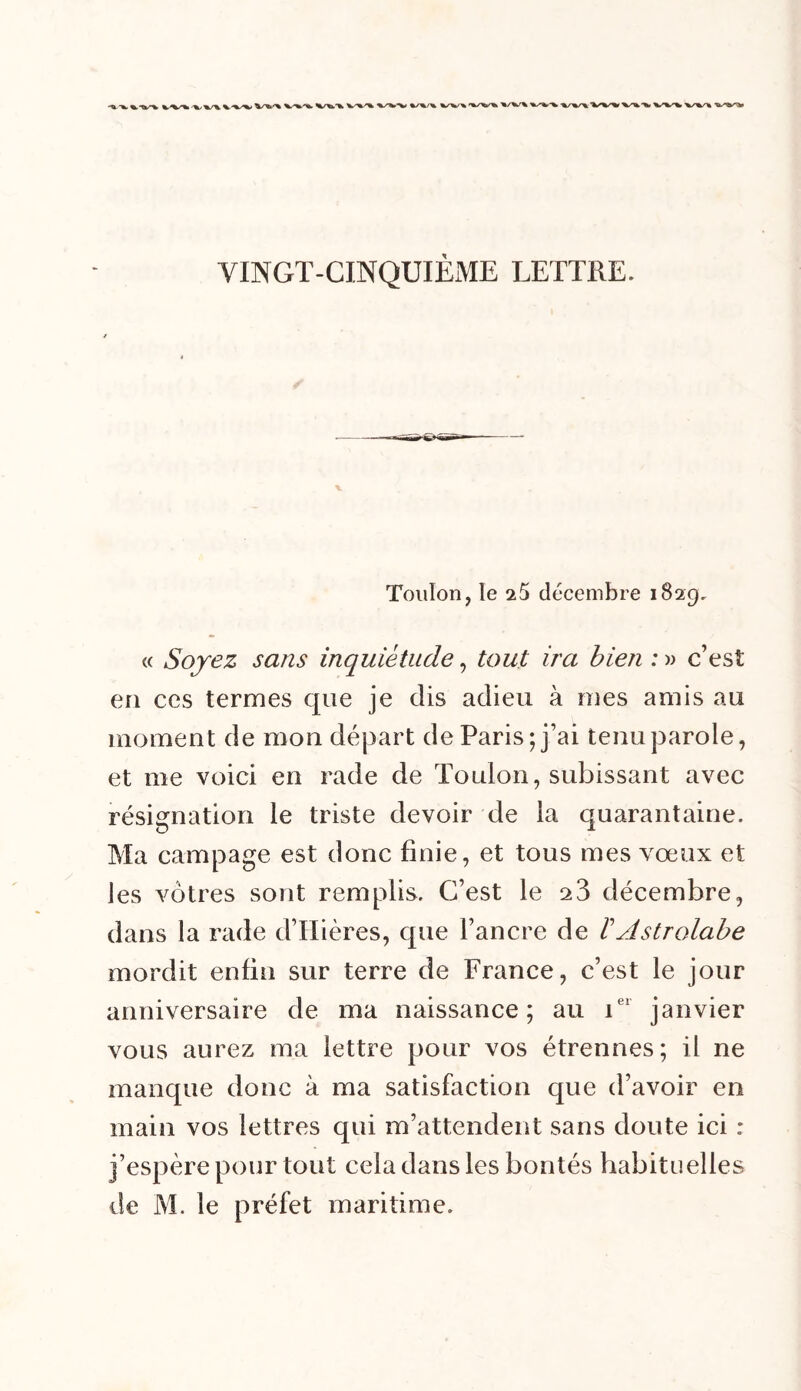 Toulon, le 25 décembre 1829. « Soyez sans inquiétude, tout ira bien : » c’est en ces ternies que je dis adieu à mes amis au moment de mon départ de Paris; j’ai tenu parole, et me voici en rade de Toulon, subissant avec résignation le triste devoir de la quarantaine. Ma camp âge est donc finie, et tous mes vœux et les vôtres sont remplis. C’est le 23 décembre, dans la rade d’Hières, que l’ancre de b Astrolabe mordit enfin sur terre de France, c’est le jour anniversaire de ma naissance ; au 1 janvier vous aurez ma lettre pour vos étrennes; il ne manque donc à ma satisfaction que d’avoir en main vos lettres qui m’attendent sans doute ici : j’espère pour tout cela dans les bontés habituelles de M. le préfet maritime.