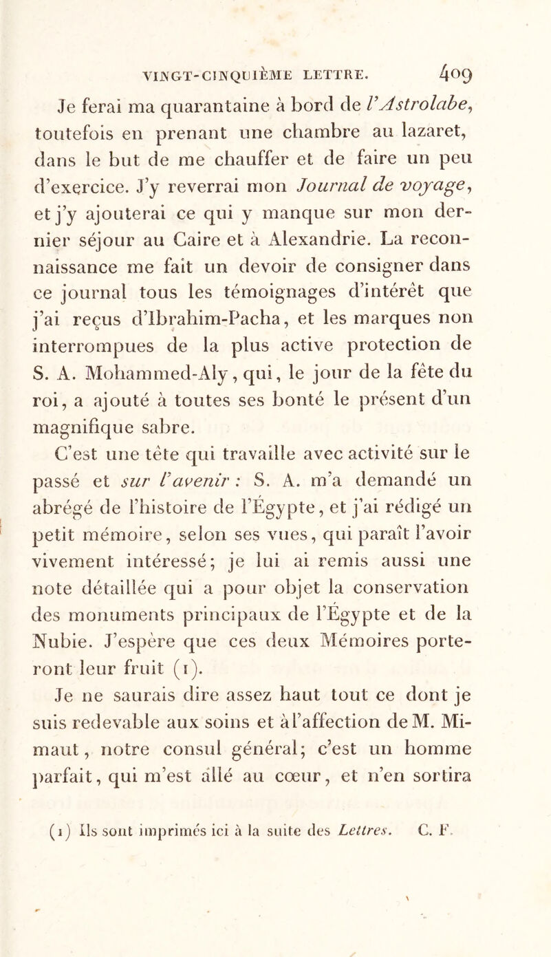 Je ferai ma quarantaine à bord de F Astrolabe ^ toutefois en prenant une chambre au lazaret, dans le but de me chauffer et de faire un peu d’exercice. J’y reverrai mon Journal de voyage, et j’y ajouterai ce qui y manque sur mon der- nier séjour au Caire et à Alexandrie. La recon- naissance me fait un devoir de consigner dans ce journal tous les témoignages d’intérêt que j’ai reçus d’Ibrahim-Pacha, et les marques non interrompues de la plus active protection de S. A. Mohammed-Aly, qui, le jour de la fête du roi, a ajouté à toutes ses bonté le présent d’un magnifique sabre. C’est une tête qui travaille avec activité sur le passé et sur F avenir : S. A. m’a demandé un abrégé de i’Iiistoire de l’Égypte, et j’ai rédigé un petit mémoire, selon ses vues, qui paraît l’avoir vivement intéressé; je lui ai remis aussi une note détaillée qui a pour objet la conservation des monuments principaux de l’Égypte et de la Nubie. J’espère que ces deux Mémoires porte- ront leur fruit (i). Je ne saurais dire assez haut tout ce dont je suis redevable aux soins et à l’affection deM. Mi- mant , notre consul général; c’est un homme parfait, qui m’est allé au cœur, et n’en sortira (i) ils sont imprimés ici à la suite des Lettres. C. h