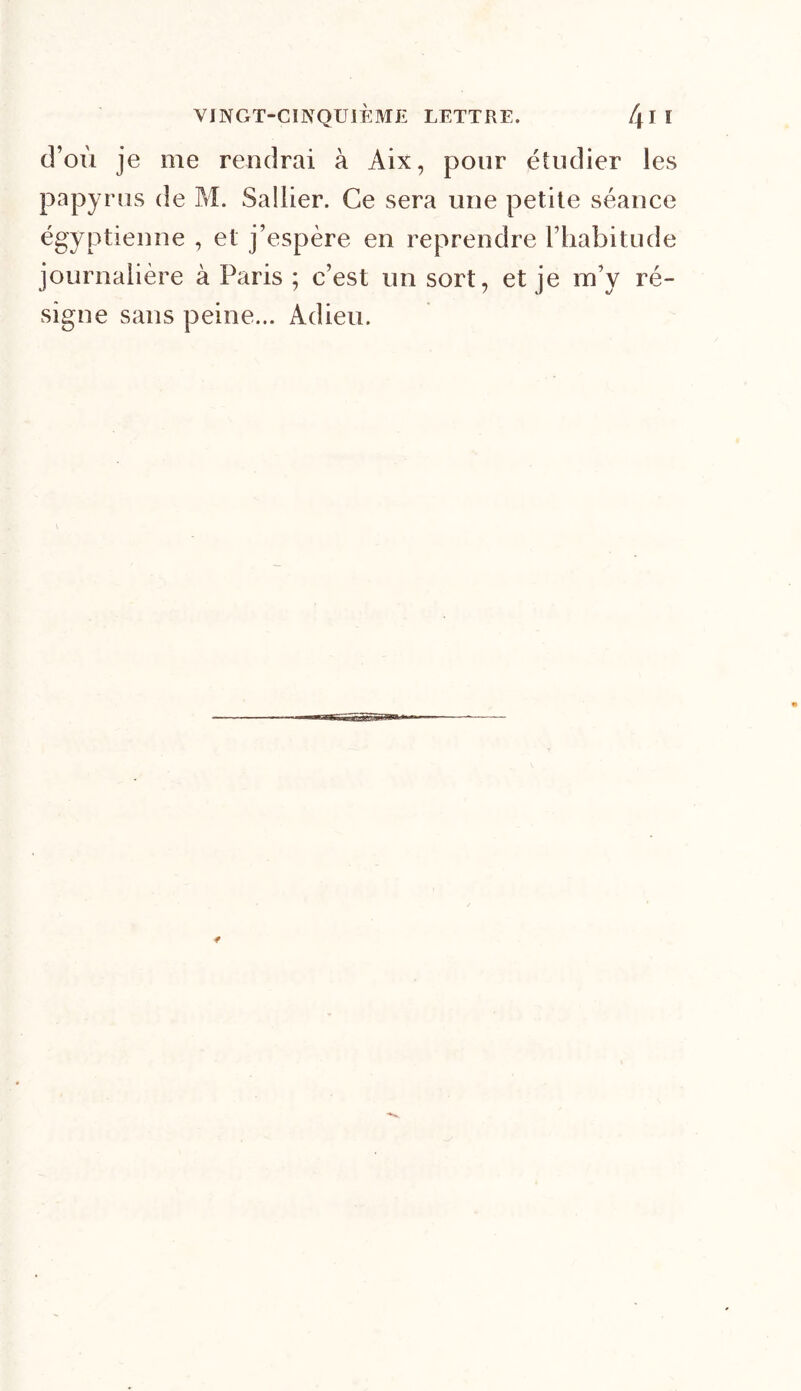 d’où je me rendrai à Aix, pour étudier ies papyrus de M. Sallier. Ce sera une petite séance égyptienne , et j’espère en reprendre l’habitude journalière à Paris ; c’est un sort, et je m’y ré- signe sans peine... Adieu.