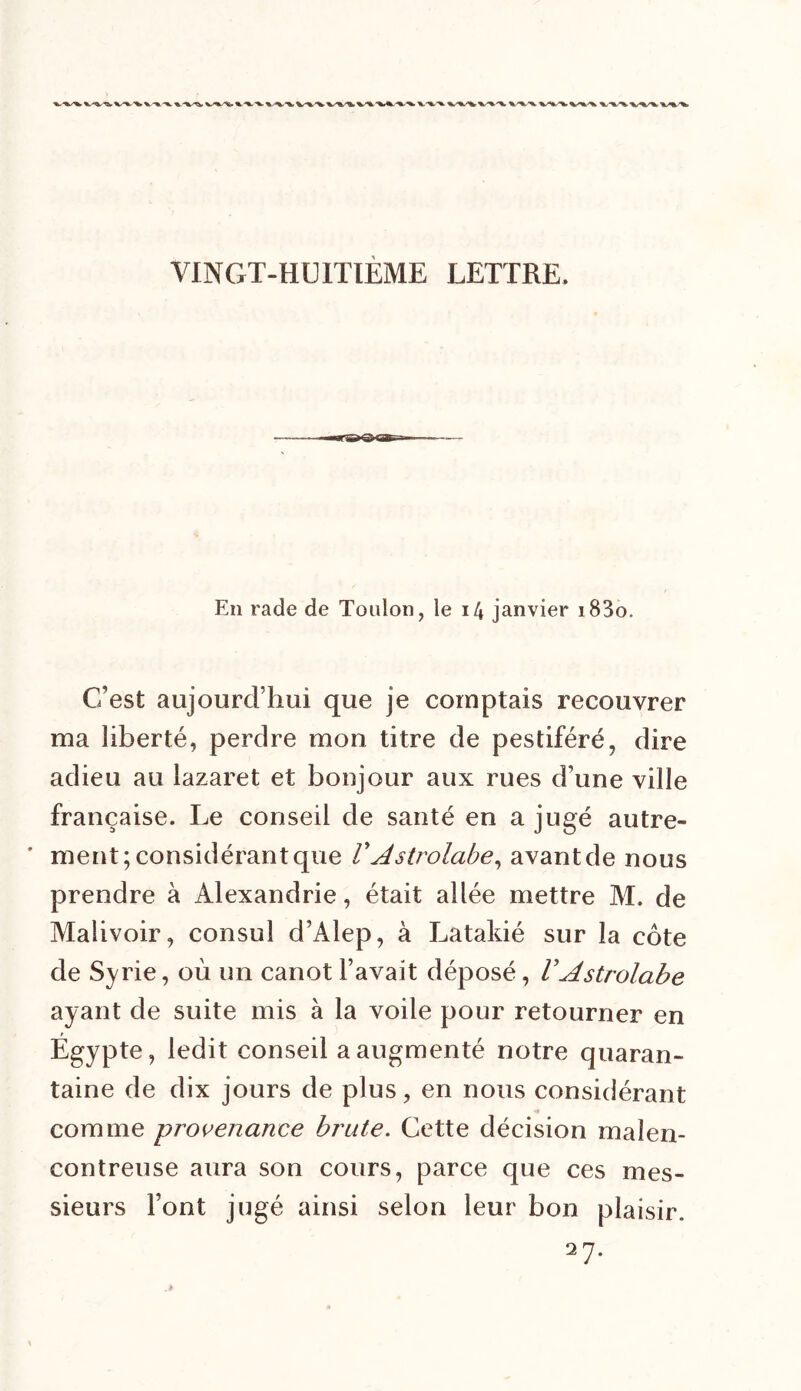 En rade de Toulon, le 14 janvier i83o. C'est aujourd’hui que je comptais recouvrer ma liberté, perdre mon titre de pestiféré, dire adieu au lazaret et bonjour aux rues d’une ville française. Le conseil de santé en a jugé autre- ’ ment; considérant que V Astrolabe, avant de nous prendre à Alexandrie, était allée mettre M. de Maîivoir, consul d’Alep, à Latakié sur la côte de Syrie, où un canot l’avait déposé, VAstrolabe ayant de suite mis à la voile pour retourner en Egypte, ledit conseil a augmenté notre quaran- taine de dix jours de plus, en nous considérant comme provenance brute. Cette décision malen- contreuse aura son cours, parce que ces mes- sieurs Font jugé ainsi selon leur bon plaisir. 27.