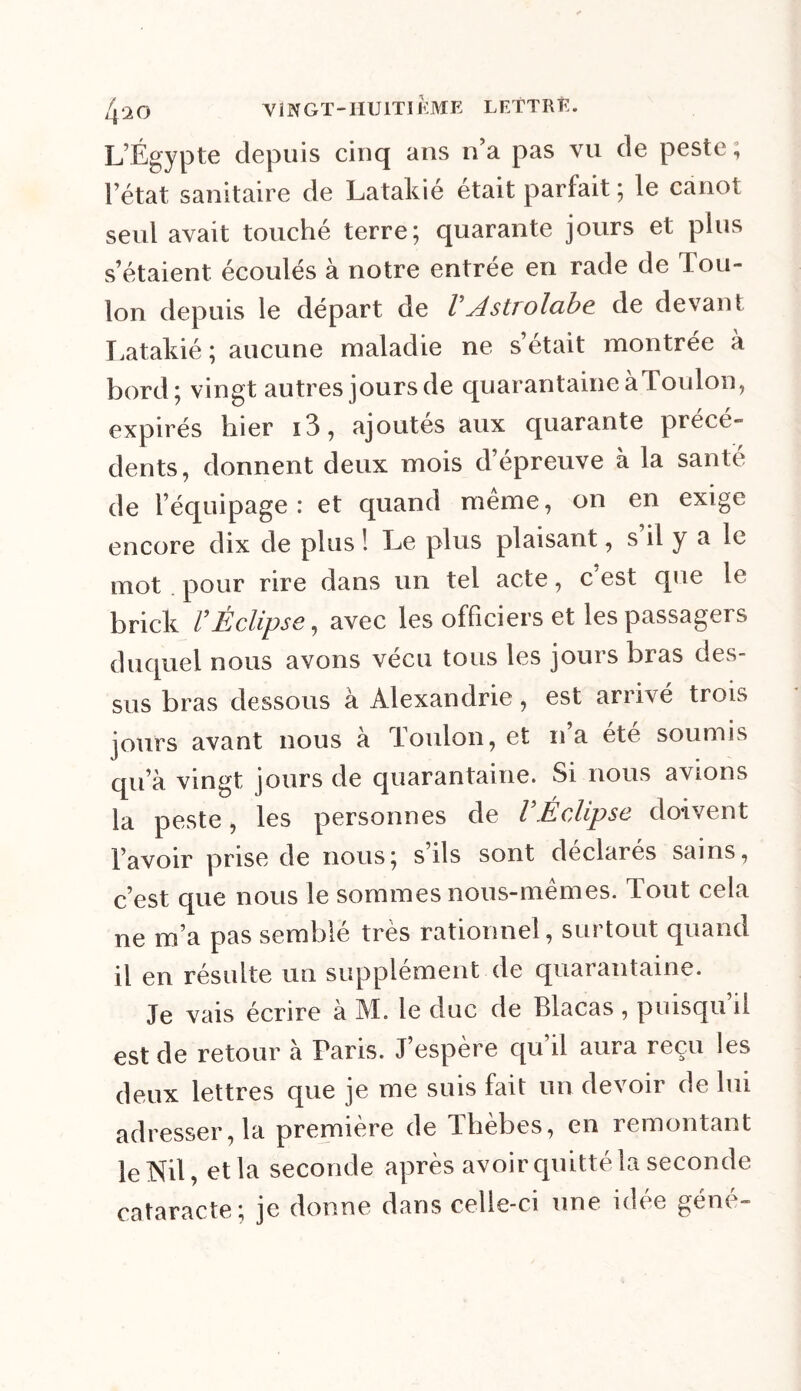 L’Égypte depuis cinq ans n’a pas vu de peste, l’état sanitaire de Latakié était parfait ; le canot seul avait touché terre; quarante jours et plus s étaient écoulés à notre entrée en rade de Tou- lon depuis le départ de VAstrolabe de devant Latakié ; aucune maladie ne s’était montrée à bord; vingt autres jours de quarantaine àToulon, expirés hier i3, ajoutes aux quarante précé- dents, donnent deux mois d’épreuve à la santé de l’équipage: et quand meme, on en exige encore dix de plus ! Le plus plaisant, s il y a le mot pour rire dans un tel acte, c’est que le brick VÉclipse, avec les officiers et les passagers duquel nous avons vécu tous les jours bras des- sus bras dessous à Alexandrie, est arrivé trois jours avant nous à Toulon, et na été soumis qu’à vingt jours de quarantaine. Si nous avions la peste, les personnes de VÉclipse doivent l’avoir prise de nous; s ils sont déclarés sains, c’est que nous le sommes nous-mêmes. Tout cela ne m’a pas semblé très rationnel, surtout quand il en résulte un supplément de quarantaine. Je vais écrire à M. le duc de Blacas , puisqu’il est de retour à Paris. J’espère qu il aura reçu les deux lettres que je me suis fait un devoir de lui adresser, la première de Thèbes, en remontant le Nil, et la seconde après avoir quitté la seconde cataracte; je donne dans celle-ci une idee gem -