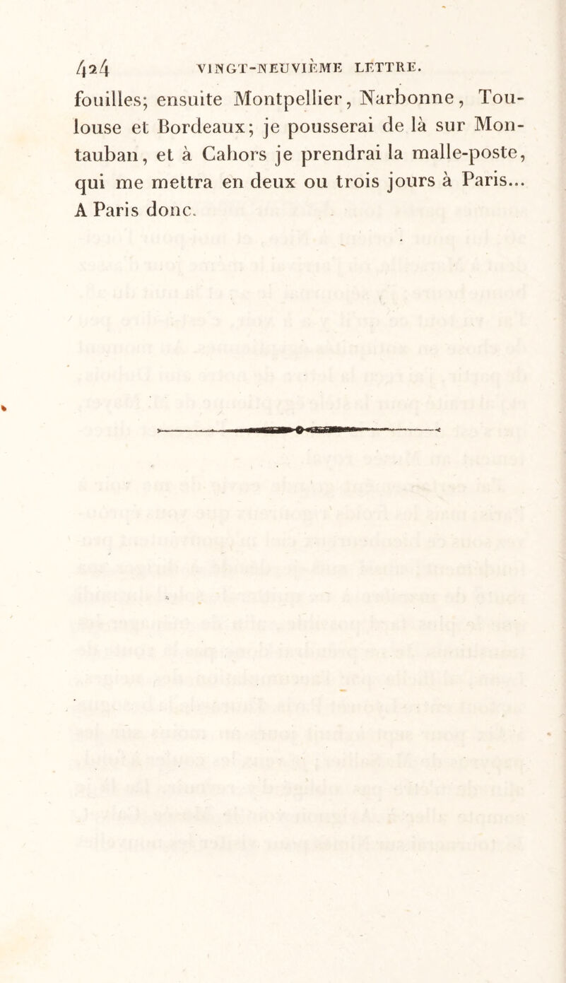 fouilles; ensuite Montpellier, Narbonne, Tou- louse et Bordeaux; je pousserai de là sur Mon- tauban, et à Cahors je prendrai la malle-poste, qui me mettra en deux ou trois jours à Paris... A Paris donc.