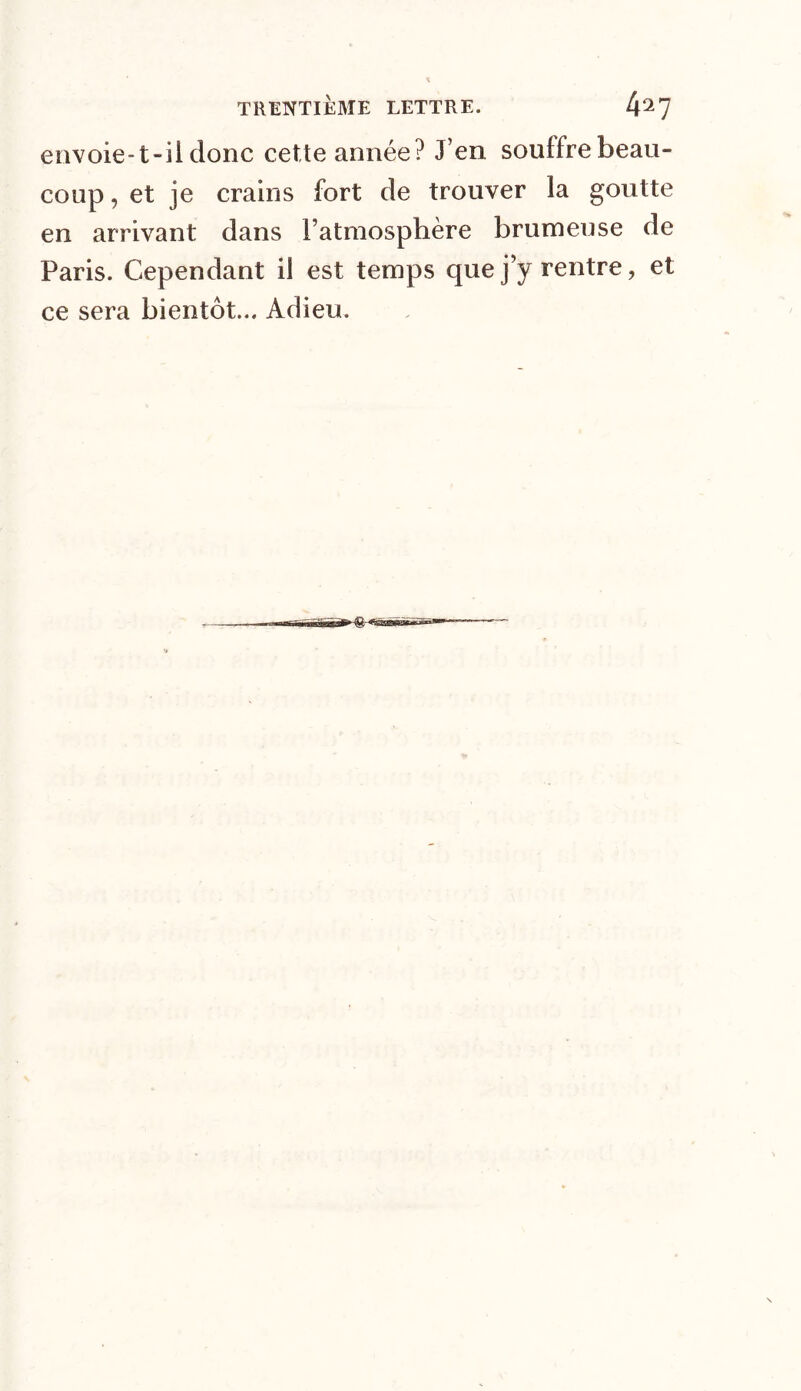 envoie-t-il donc cette année? J’en soulfre beau- coup , et je crains fort de trouver la goutte en arrivant dans l’atmosphère brumeuse de Paris. Cependant il est temps que j’y rentre, et ce sera bientôt... Adieu.