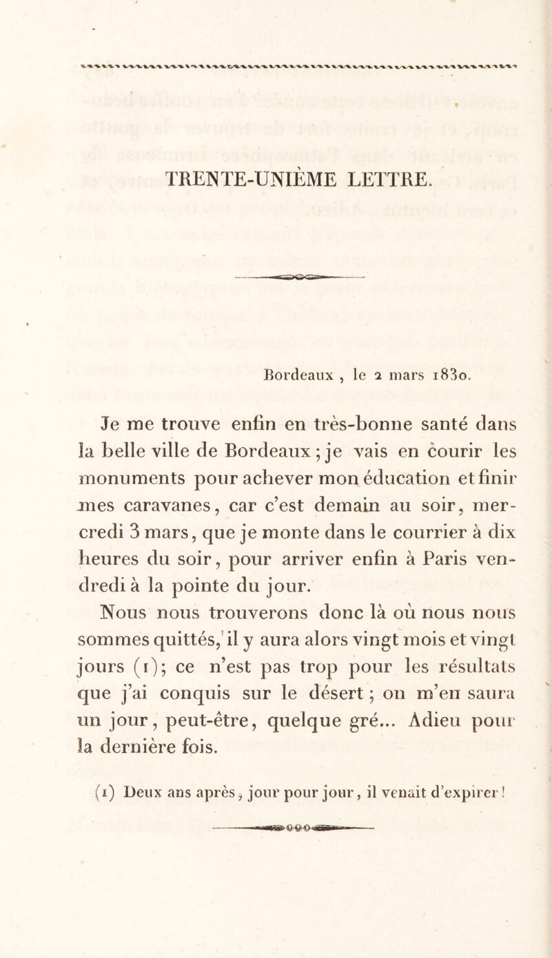Bordeaux , le i mars i83o. Je me trouve enfin en très-bonne santé dans la belle ville de Bordeaux; je vais en courir les monuments pour achever mon éducation et finir ânes caravanes, car c’est demain au soir, mer- credi 3 mars, que je monte dans le courrier à dix heures du soir, pour arriver enfin à Paris ven- dredi à la pointe du jour. Nous nous trouverons donc là où nous nous sommes quittés, il y aura alors vingt mois et vingt jours ([); ce n’est pas trop pour les résultats que j’ai conquis sur le désert ; on m’en saura un jour, peut-être, quelque gré... Adieu pour la dernière fois. (i) Deux ans après ? jour pour jour, il venait d'expirer !