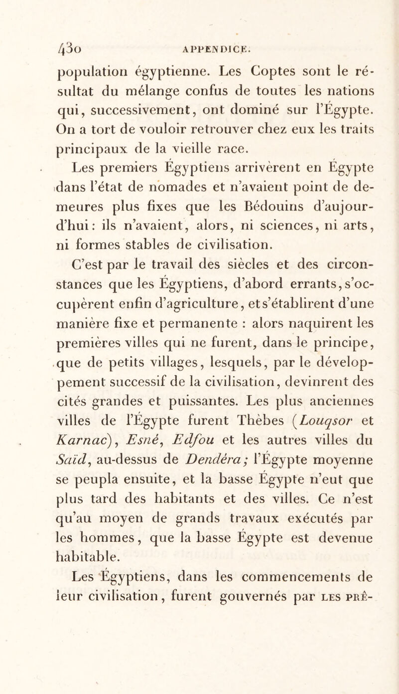 population égyptienne. Les Coptes sont le ré- sultat du mélange confus de toutes les nations / qui, successivement, ont dominé sur l’Egypte. On a tort de vouloir retrouver chez eux les traits principaux de la vieille race. Les premiers Egyptiens arrivèrent en Egypte dans l’état de nomades et n’avaient point de de- meures plus fixes que les Bédouins d’aujour- d’hui: ils n’avaient, alors, ni sciences, ni arts, ni formes stables de civilisation. C’est par le travail des siècles et des circon- stances que les Égyptiens, d’abord errants,s’oc- cupèrent enfin d’agriculture, et s’établirent d’une manière fixe et permanente : alors naquirent les premières villes qui ne furent, dans le principe, ,que de petits villages, lesquels, par le dévelop- pement successif de la civilisation, devinrent des cités grandes et puissantes. Les plus anciennes villes de l’Égypte furent Thèbes (Louqsor et Karnac), Esnè, Edfou et les autres villes du Saïd, au-dessus de Dendéra; l’Égypte moyenne se peupla ensuite, et la basse Égypte n’eut que plus tard des habitants et des villes. Ce n’est qu’au moyen de grands travaux exécutés par les hommes, que la basse Égypte est devenue habitable. t Les Egyptiens, dans les commencements de leur civilisation, furent gouvernés par les prê-