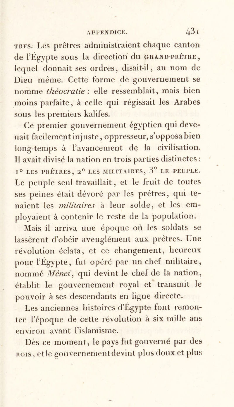 très. Les prêtres administraient chaque canton de l’Égypte sous la direction du grand-prêtre, lequel donnait ses ordres, disait-il, au nom de Dieu même. Cette forme de gouvernement se nomme théocratie : elle ressemblait, mais bien moins parfaite, à celle qui régissait les Arabes sous les premiers kalifes. Ce premier gouvernement égyptien qui deve- nait facilement injuste, oppresseur, s’opposa bien long-temps à l’avancement de la civilisation. Il avait divisé la nation en trois parties distinctes : 1° LES PRÊTRES, 2° LES MILITAIRES, 3° LE PEUPLE. Le peuple seul travaillait, et le fruit de toutes ses peines était dévoré par les prêtres, qui te- naient les militaires à leur solde, et les em- ployaient à contenir le reste de la population. Mais il arriva une époque où les soldats se lassèrent d’obéir aveuglément aux prêtres. Une révolution éclata, et ce changement, heureux pour l’Égypte, fut opéré par un chef militaire, nommé Méneï, qui devint le chef de la nation, établit le gouvernement royal et transmit le pouvoir à ses descendants en ligne directe. Les anciennes histoires d’Égypte font remon- ter l’époque de cette révolution à six mille ans environ avant l’islamisme. Dès ce moment, le pays fut gouverné par des rois, et le gouvernement devint plus doux et plus