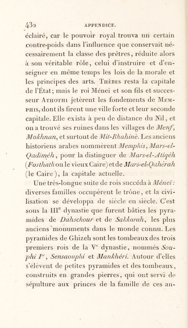 » éclairé, car le pouvoir royal trouva un certain contre-poids dans l’influence que conservait né- cessairement la classe des prêtres, réduite alors à son véritable rôle, celui d’instruire et d’en- seigner en même temps les lois de la morale et les principes des arts. Thèbes resta la capitale de l’État; mais le roi Méneï et son fils et succes- seur àthothi jetèrent les fondements de Mem- phis, dont ils firent une ville forte et leur seconde capitale. Elle exista à peu de distance du Nil, et on a trouvé ses ruines dans les villages de Menf \ Mokhnan, et surtout de Mit-Rhahinè. Les anciens historiens arabes nommèrent Memphis, Mars-el- Qaditnéh, pour la distinguer de Mars-el-Atiqéli (Fosthath ou le vieux Caire) et de Mai 's-el- Qa liera h (le Caire), la capitale actuelle. Une très-longue suite de rois succéda à Méneï: diverses familles occupèrent le trône, et la civi- lisation se développa de siècle en siècle. C’est sous la IIIe dynastie que furent bâties les pyra- mides de Dahsckour et de Sahkarah, les plus anciens monuments dans le monde connu. Les pyramides de Ghizeh sont les tombeaux des trois premiers rois de la Ve dynastie, nommés Sou- phi Ier, Sensaouphi et Mankhèri. Autour d’elles s’élèvent de petites pyramides et des tombeaux, construits en grandes pierres, qui ont servi de sépulture aux princes de la famille de ces an-