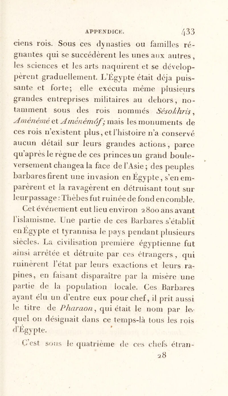 ciens rois. Sous ces dynasties ou familles ré- gnantes qui se succédèrent les unes aux autres, les sciences et les arts naquirent et se dévelop- pèrent graduellement. L’Égypte était déjà puis- sante et forte; elle exécuta meme plusieurs grandes entreprises militaires au dehors, no- tamment sous des rois nommés Séso/chris, Amènémè et Amènêmôf) mais les monuments de ces rois n’existent plus, et l’histoire li a conservé aucun détail sur leurs grandes actions, parce qu’après le règne de ces princes un grand boule- versement changea la face de l’Asie ; des peuples barbares firent une invasion en Égypte, s’en em- parèrent et la ravagèrent en détruisant tout sur leur passage ; Thèbes fut ruinée de fond en comble. Cet événement eut lieu environ 2800 ans avant 1 islamisme. Une partie de ces Barbares s’établit en Égypte et tyrannisa le pays pendant plusieurs siècles. La civilisation première égyptienne fut ainsi arretée et détruite par ces étrangers , qui ruinèrent l’état par leurs exactions et leurs ra- pines, en faisant disparaître par la misère une partie de la population locale. Ces Barbares ayant élu un d’entre eux pour chef, il prit aussi le titre de Pharaon, qui était le nom par les- quel on désignait dans ce temps-là tous les rois d’Égypte. C est sous le quatrième de ces chefs étran- 2 8