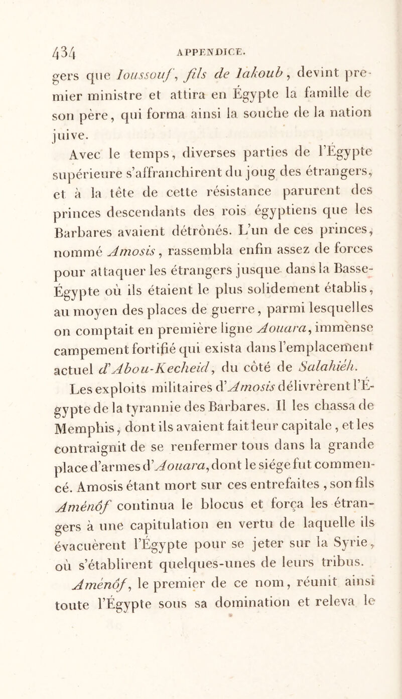 gers que loussouf, fils de lakoub, devint pre- mier ministre et attira en Égypte la famille de son père, qui forma ainsi la souche de la nation juive. Avec le temps, diverses parties de l’Égypte supérieure s’affranchirent du joug des étrangers, et à la tête de cette résistance parurent des princes descendants des rois égyptiens que les Barbares avaient détrônés. L’un de ces princes, nommé Amosis, rassembla enfin assez de forces pour attaquer les étrangers jusque dans la Basse- Égypte où ils étaient le plus solidement établis, au moyen des places de guerre, parmi lesquelles on comptait en première ligne Aouara, immense campement fortifié qui exista dans 1 emplacement actuel dAbou-Kecheid, du côté de Salahiéh. Les exploits militaires d’Amosis délivrèrent l’É- gypte de la tyrannie des Barbares. Il les chassa de Memphis, dont ils avaient fait leur capitale , et les contraignit de se renfermer tous dans la grande place d’armes d Aouarci, dont le siège fut commen- cé. Amosis étant mort sur ces entrefaites , son fils Amènôf continua le blocus et força les étran- gers à une capitulation en vertu de laquelle ils évacuèrent l’Égypte pour se jeter sur la Syrie, où s’établirent quelques-unes de leurs tribus. Amènôf, le premier de ce nom, réunit ainsi toute l’Égypte sous sa domination et releva le