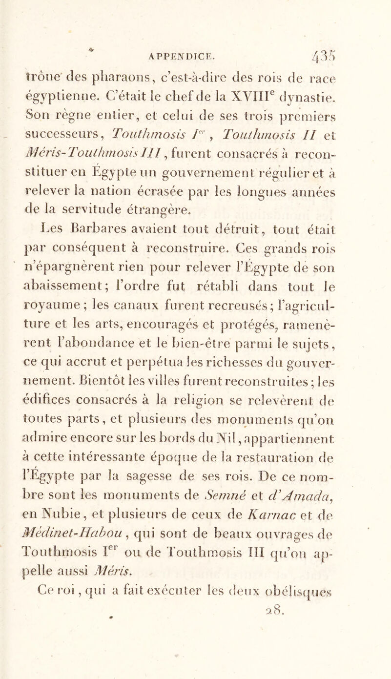 îrône des pharaons, c’est-à-dire des rois de race égyptienne. C’était le chef de la XVIIIe dynastie. Son règne entier, et celui de ses trois premiers successeurs, Touthmosis Ier, Touthmosis II et Méris-Touthmosis III, furent consacrés à recon- stituer en Egypte un gouvernement régulier et à relever la nation écrasée par les longues années de la servitude étrangère. Les Barbares avaient tout détruit, tout était par conséquent à reconstruire. Ces grands rois n’épargnèrent rien pour relever l’Égypte de son abaissement; l’ordre fut rétabli dans tout le royaume; les canaux furent recreusés : l’agricul- Lire et les arts, encouragés et protégés, ramenè- rent l’abondance et le bien-être parmi le sujets, ce qui accrut et perpétua les richesses du gouver- nement. Bientôt les villes furent reconstruites ; les édifices consacrés à la religion se relevèrent de toutes parts, et plusieurs des monuments qu’on admire encore sur les bords du Vil, appartiennent à cette intéressante époque de la restauration de t l’Egypte par la sagesse de ses rois. De ce nom- bre sont les monuments de Semné et rV A maria, en Nubie, et plusieurs de ceux de Karnac et de Mèdinet-Habou, qui sont de beaux ouvrages de Touthmosis Ier ou de Touthmosis III qu’on ap- pelle aussi Méris. Ce roi, qui a fait exécuter les deux obélisques