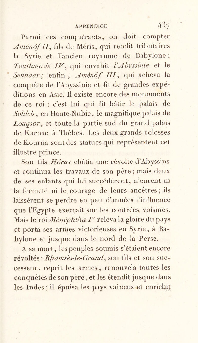 Parmi ces conquérants, on doit compter Amênôf II, fils de Méris, qui rendit tributaires la Syrie et l’ancien royaume de Babylone ; Touthmosis IV, qui envahit VAbyssinie et le Sennaar; enfin , Amènef IJ1, qui acheva la conquête de l’Abyssinie et fit de grandes expé- ditions en Asie. Il existe encore des monuments de ce roi : c’est lui qui fit bâtir le palais de Sohleb, en Haute-Nubie, le magnifique palais de Louqsor, et toute la partie sud du grand palais de Karnac à Thèbes. Les deux grands colosses de Kourna sont des statues qui représentent cet illustre prince. Son fils Horus châtia une révolte d’Abyssins et continua les travaux de son père ; mais deux de ses enfants qui lui succédèrent, n’eurent ni la fermeté ni le courage de leurs ancêtres; ils laissèrent se perdre en peu d’années l’influence que l’Égypte exerçait sur les contrées voisines. Mais le roi Mènéphtha 1er releva la gloire du pays et porta ses armes victorieuses en Syrie, à Ba- bylone et jusque dans le nord de la Perse. A sa mort, les peuples soumis s’étaient encore révoltés : Rhamsès-le-Grand, son fils et son suc- cesseur, reprit les armes, renouvela toutes les conquêtes de son père, et les étendit jusque dans les Indes ; il épuisa les pays vaincus et enrichi}