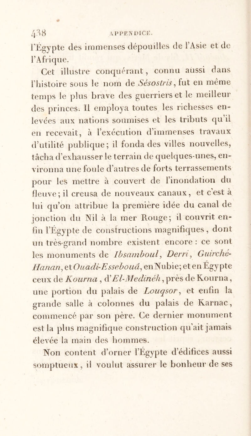 l’Égypte des immenses dépouilles de l’Asie et de l’Afrique. Cet illustre conquérant, connu aussi dans l’histoire sous le nom de Sésostris, fut en même temps le plus brave des guerriers et le meilleur des princes. Il employa toutes les richesses en- levées aux nations soumises et les tributs qu’il en recevait, à l’exécution d’immenses travaux d’utilité publique; il fonda des villes nouvelles, tâcha d’exhausser le terrain de quelques-unes, en- vironna une foule d’autres de forts terrassements pour les mettre à couvert de l’inondation du fleuve; ii creusa de nouveaux canaux, et c est à lui qu’on attribue la première idée du canal de jonction du Nil à la iner Rouge; il couvrit en- fin l’Égypte de constructions magnifiques , dont un très-grand nombre existent encore : ce sont O les monuments de Ibsamboul, Dern, Guirché- » Hanan, et Ouadi-Essebouâ, en Nubie; et en Egypte ceux de Kourna , d’El-Me clinèh, près de Rourna, une portion du palais de Louqsor, et enfin la grande salle à colonnes du palais de Rarnac, commencé par son père. Ce dernier monument est la plus magnifique construction qu’ait jamais élevée la main des hommes. Non content d’orner l’Égypte d’édifices aussi somptueux, il voulut assurer le bonheur de ses