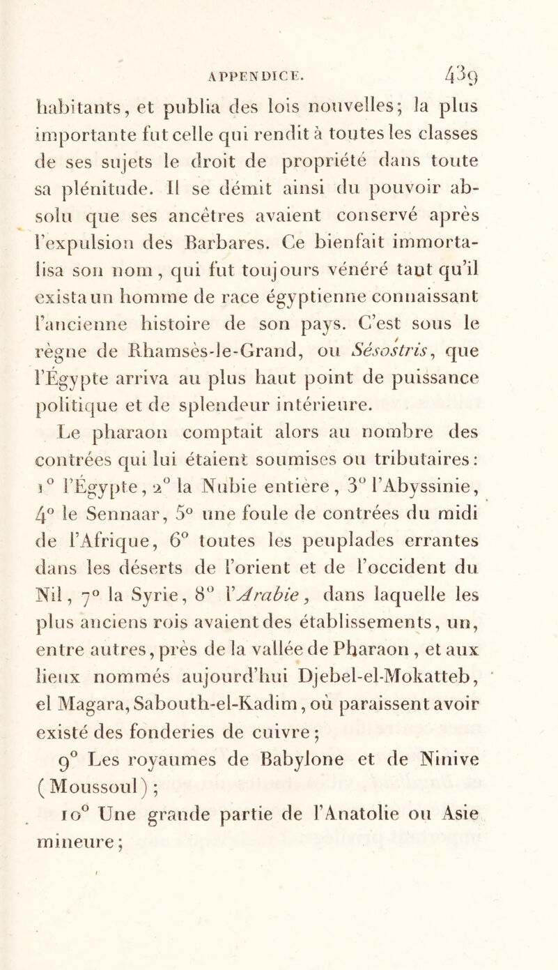 habitants, et publia des lois nouvelles; la plus importante fut celle qui rendit à toutes les classes de ses sujets le droit de propriété dans toute sa plénitude. Il se démit ainsi du pouvoir ab- solu que ses ancêtres avaient conservé après l’expulsion des Barbares. Ce bienfait immorta- lisa son nom, qui fut toujours vénéré tant qu’il exista un homme de race égyptienne connaissant l’ancienne histoire de son pays. C’est sous le règne de Rhamsès-le-Grand, ou Sésostris, que l’Égypte arriva au plus haut point de puissance politique et de splendeur intérieure. Le pharaon comptait alors au nombre des contrées qui lui étaient soumises ou tributaires: i° l’Égypte, 20 la Nubie entière, 3° l’Abyssinie, 4° le Sennaar, 5° une foule de contrées du midi de l’Afrique, 6° toutes les peuplades errantes dans les déserts de l’orient et de l’occident du Nil, 70 la Syrie, 8° l’Arabie, dans laquelle les plus anciens rois avaient des établissements, un, entre autres, près de la vallée de Pharaon , et aux lieux nommés aujourd’hui Djebel-el-Mokatteb, el Magara, Sabouth-el-Kadim, où paraissent avoir existé des fonderies de cuivre ; 90 Les royaumes de Babylorie et de Ninive ( Moussoul ) ; io° Une grande partie de l’Anatolie ou Asie mineure ;