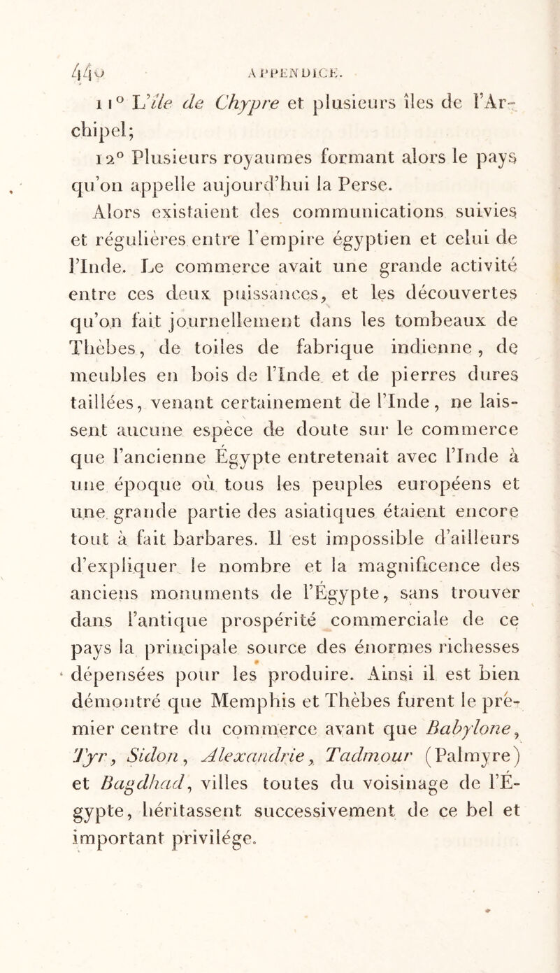 44 m APPEND1CK. 11° U de de Chypre et plusieurs îles de Î Àr i.2° Plusieurs royaumes formant alors le pays qu’on appelle aujourd’hui la Perse. Alors existaient des communications suivies et régulières entre l’empire égyptien et celui de l’Inde. Le commerce avait une grande activité entre ces deux puissances, et les découvertes qu’on fait journellement dans les tombeaux de Thèbes, de toiles de fabrique indienne, de meubles en bois de l’Inde et de pierres dures taillées, venant certainement de l’Inde, ne lais- sent aucune espèce de doute sur le commerce que l’ancienne Égypte entretenait avec l’Inde à une époque où tous les peuples européens et une grande partie des asiatiques étaient encore tout à fait barbares. Il est impossible d’ailleurs d’expliquer le nombre et la magnificence des anciens monuments de l’Égypte, sans trouver dans l’antique prospérité commerciale de ce pays la principale source des énormes richesses dépensées pour les produire. Ainsi il est bien démontré que Memphis et Thèbes furent le pre- mier centre du commerce avant que Babylone, Tyr, Sidon, Alexandrie, Tadmour (Palmyre) r et Bagdhad, villes toutes du voisinage de l’E- gypte, héritassent successivement de ce bel et important privilège.