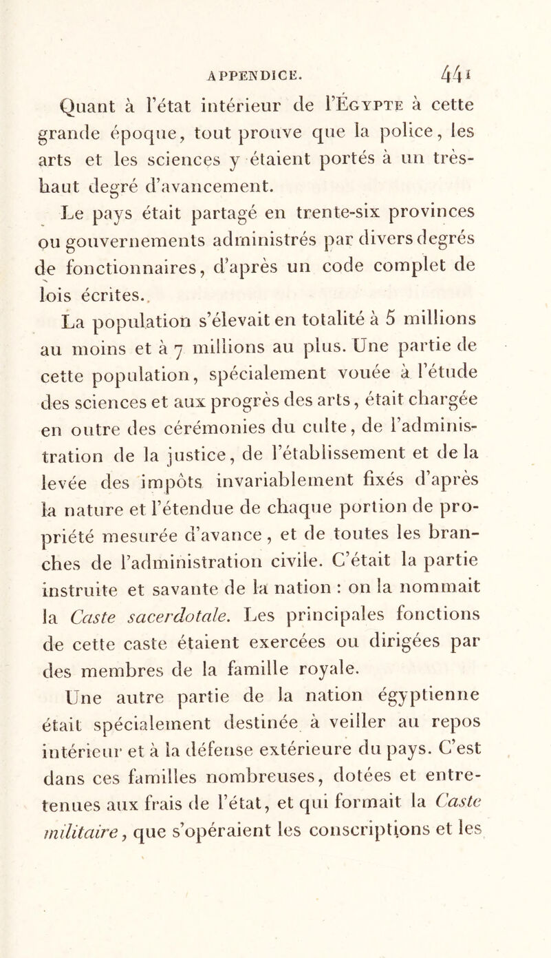 Quant à l’état intérieur de PÉgypte à cette grande époque, tout prouve que la police, les arts et les sciences y étaient portés à un très- haut degré d’avancement. Le pays était partagé en trente-six provinces ou gouvernements administrés par divers degrés de fonctionnaires, d’après un code complet de 'S lois écrites. La population s’élevait en totalité à 5 millions au moins et à 7 millions au plus. Une partie de cette population, spécialement vouée à l’étude des sciences et aux progrès des arts, était chargée en outre des cérémonies du cuite, de l’adminis- tration de la justice, de rétablissement et delà levée des impôts invariablement fixés d’après la nature et l’étendue de chaque portion de pro- priété mesurée d’avance, et de toutes les bran- ches de l’administration civile. C’était la partie instruite et savante de la nation : on la nommait la Caste sacerdotale. Les principales fonctions de cette caste étaient exercées ou dirigées par des membres de la famille royale. Une autre partie de la nation égyptienne était spécialement destinée à veiller au repos intérieur et à la défense extérieure du pays. C’est dans ces familles nombreuses, dotées et entre- tenues aux frais de l’état, et qui formait la (aste militaire, que s’opéraient les conscriptions et les