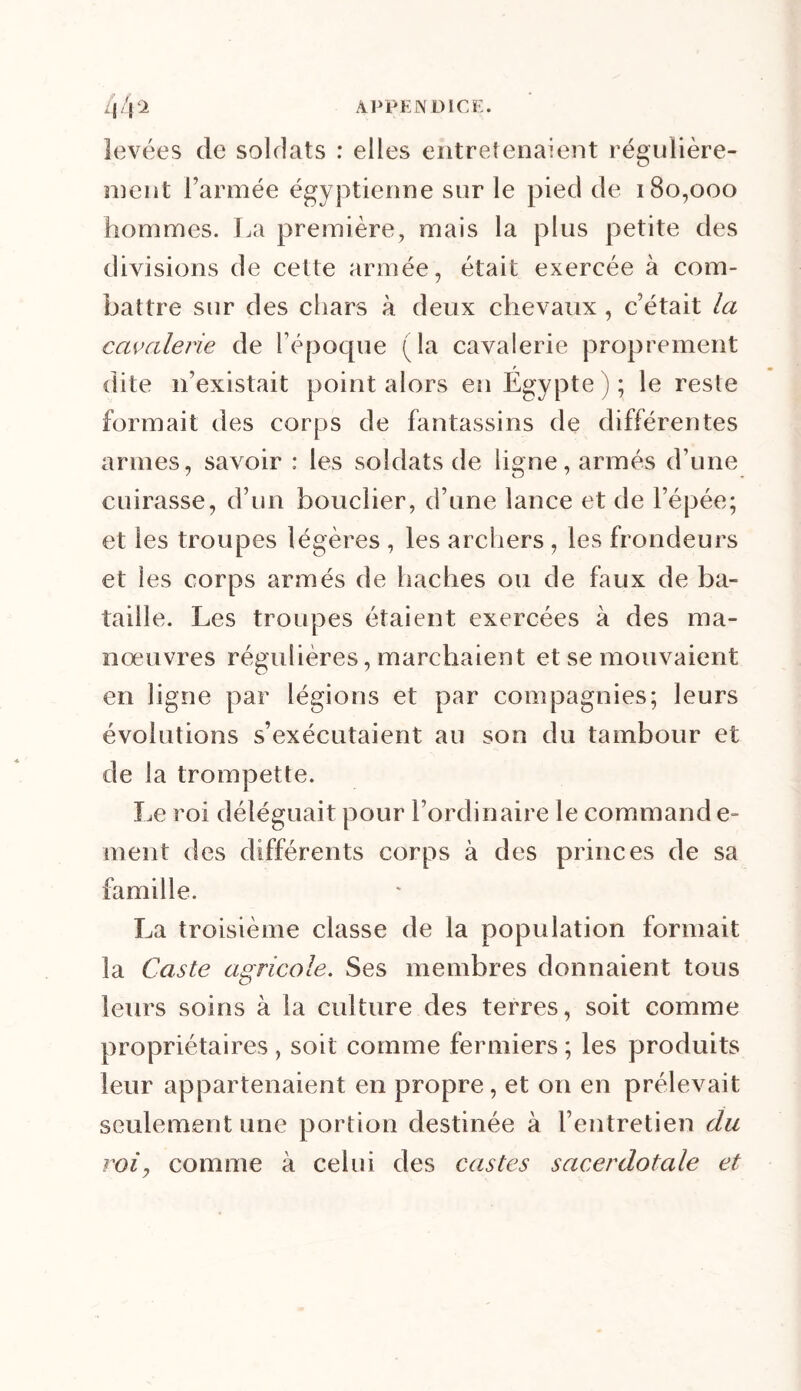 levées de soldats : elles entretenaient régulière- ment Farinée égyptienne sur le pied de 180,000 hommes. La première, mais la plus petite des divisions de celte armée, était exercée à com- battre sur des chars à deux chevaux , c’était la cavalerie de l’époque ( la cavalerie proprement f dite n’existait point alors en Egypte ) ; le reste formait des corps de fantassins de différentes armes, savoir : les soldats de ligne, armés d’une cuirasse, d’un bouclier, d’une lance et de l’épée; et les troupes légères , les archers , les frondeurs et les corps armés de haches ou de faux de ba- taille. Les troupes étaient exercées à des ma- nœuvres régulières, marchaient et se mouvaient en ligne par légions et par compagnies; leurs évolutions s’exécutaient au son du tambour et de la trompette. Le roi déléguait pour l’ordinaire le commande- ment des différents corps à des princes de sa famille. La troisième classe de la population formait la Caste agricole. Ses membres donnaient tous leurs soins à la culture des terres, soit comme propriétaires , soit comme fermiers ; les produits leur appartenaient en propre, et on en prélevait seulement une portion destinée à l’entretien du roi, comme à celui des castes sacerdotale et