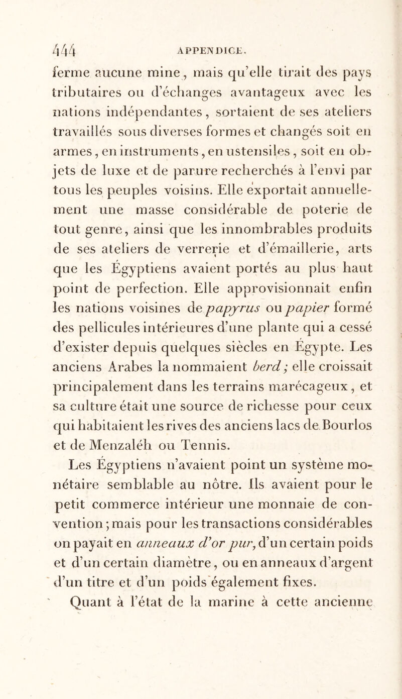 ferme aucune mine, mais qu’elle tirait des pays tributaires ou d’échanges avantageux avec les nations indépendantes, sortaient de ses ateliers travaillés sous diverses formes et changés soit en armes, en instruments, en ustensiles, soit en ob- jets de luxe et de parure recherchés à l’envi par tous les peuples voisins. Elle exportait annuelle- ment une masse considérable de poterie de tout genre, ainsi que les innombrables produits de ses ateliers de verrerie et d’émaillerie, arts que les Égyptiens avaient portés au plus haut point de perfection. Elle approvisionnait enfin les nations voisines de papyrus ou papier formé des pellicules intérieures d’une plante qui a cessé d’exister depuis quelques siècles en Egypte. Les anciens Arabes la nommaient berd; elle croissait principalement dans les terrains marécageux, et sa culture était une source de richesse pour ceux qui habitaient les rives des anciens lacs de Bourlos et de Menzaléh ou Tennis. Les Égyptiens n’avaient point un système mo- nétaire semblable au nôtre. Ils avaient pour le petit commerce intérieur une monnaie de con- vention ; mais pour les transactions considérables on payait en anneaux d'or pur, d’un certain poids et d’un certain diamètre, ou en anneaux d’argent d’un titre et d’un poids également fixes. Quant à l’état de la marine à cette ancienne