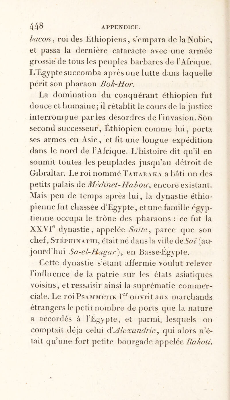 bacon, roi des Éthiopiens, s’empara de la Nubie, et passa la dernière cataracte avec une armée grossie de tous les peuples barbares de l’Afrique. L’Égypte succomba après une lutte dans laquelle périt son pharaon Bok-Hoi\ La domination du conquérant éthiopien fut douce et humaine; il rétablit le cours de la justice interrompue parles désordres de l’invasion. Son second successeur, Éthiopien comme lui, porta ses armes en Asie, et fit une longue expédition dans le nord de l’Afrique. L’histoire dit qu’il en soumit toutes les peuplades jusqu’au détroit de Gibraltar. Le roi nommé Taharaka a bâti un des petits palais de Méclinet-Habou, encore existant. Mais peu de temps après lui, la dynastie éthio- pienne fut chassée d’Égypte, et une famille égyp- tienne occupa le trône des pharaons : ce fut la XXVIe dynastie, appelée Saïte, parce que son chef, Stépiiinathi, était né dans la ville deSaï (au- jourd’hui Sa-ei-Hagar\ en Basse-Égypte. Cette dynastie s’étant affermie voulut relever l’influence de la patrie sur les états asiatiques voisins, et ressaisir ainsi la suprématie commer- ciale. Le roi Psammétik Ier ouvrit aux marchands étrangers le petit nombre de ports que la nature a accordés à l’Égypte, et parmi, lesquels on comptait déjà celui d’Alexandrie, qui alors n’é- tait qu’une fort petite bourgade appelée Rakoti.