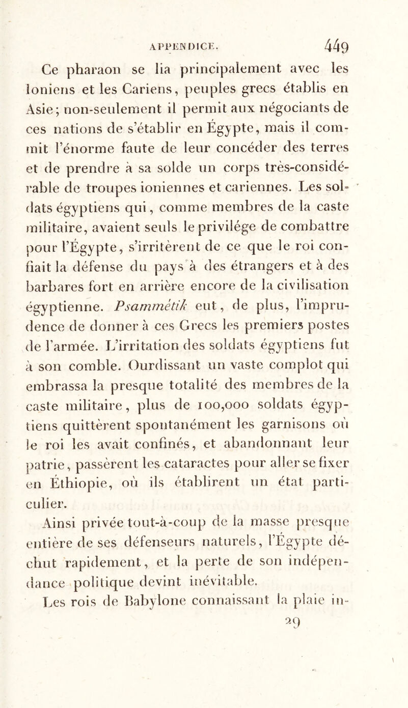 Ce pharaon se lia principalement avec les ioniens et les Cariens, peuples grecs établis en Asie; non-seulement il permit aux négociants de ces nations de s’établir en Egypte, mais il com- mit l’énorme faute de leur concéder des terres et de prendre à sa solde un corps très-considé- rable de troupes ioniennes et cariennes. Les soi» dats égyptiens qui, comme membres de la caste militaire, avaient seuls le privilège de combattre pour l’Égypte, s’irritèrent de ce que le roi con- fiait la défense du pays à des étrangers et à des barbares fort en arrière encore de la civilisation égyptienne. Psammètik eut, de plus, l’impru- dence de donner à ces Grecs les premiers postes de l’armée. L’irritation des soldats égyptiens fut à son comble. Ourdissant un vaste complot qui embrassa la presque totalité des membres de la caste militaire, plus de 100,000 soldats égyp- tiens quittèrent spontanément les garnisons où le roi les avait confinés, et abandonnant leur patrie, passèrent les cataractes pour aller se fixer en Éthiopie, où ils établirent un état parti- culier. Ainsi privée tout-à-coup de la masse presque entière de ses défenseurs naturels, l’Égypte dé- chut rapidement, et la perte de son indépen- dance politique devint inévitable. Les rois de Babylone connaissant la plaie iti- a9