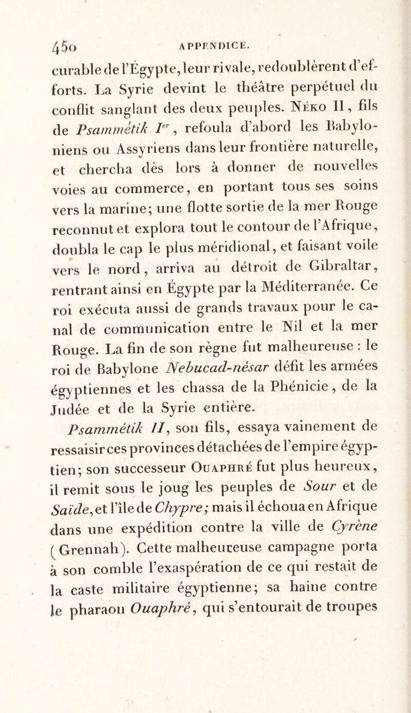 /|5ü APPENDICE. curable de l’Égypte, leur rivale, redoublèrent d’ef- forts. La Syrie devint le théâtre perpétuel du conflit sanglant des deux peuples. Neko II, fils de Psammétik Ier, refoula d’abord les babylo- niens ou Assyriens dans leur frontière naturelle, et chercha dès lors à donner de nouvelles voies au commerce, en portant tous ses soins vers la marine; une flotte sortie de la mer Rouge reconnut et explora tout le contour de 1 Afrique, doubla le cap le plus méridional, et faisant voile vers le nord, arriva au détroit de Gibraltar, rentrant ainsi en Égypte par la Méditerranée. Ce roi exécuta aussi de grands travaux pour le ca- nal de communication entre le Nil et la mer Rouge. La fin de son règne fut malheureuse : le roi de Babylone Nebucad-nésar défit les armées égyptiennes et les chassa de la Phénicie, de la Judée et de la Syrie entière. Psammétik II, son fils, essaya vainement de ressaisir ces provinces détachées de l’empire égyp- tien; son successeur Ouaphré fut plus heureux, il remit sous le joug les peuples de Sour et de Saïde, et file de Chypre; mais il échoua en Afrique dans une expédition contre la ville de Çyrcne (Grennah). Cette malheureuse campagne porta à son comble l’exaspération de ce qui restait de la caste militaire égyptienne; sa haine contre Je pharaon Ouaphré, qui s’entourait de troupes