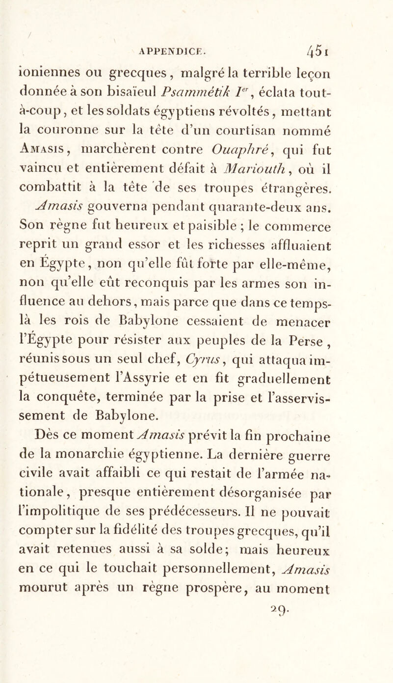 / APPENDICE. 451 ioniennes ou grecques, malgré la terrible leçon donnée à son bisaïeul Psammétik Ier, éclata tout- à-coup, et les soldats égyptiens révoltés, mettant la couronne sur la tête d’un courtisan nommé Amasis, marchèrent contre Ouaphrê, qui fut vaincu et entièrement défait à Mariouth, où il combattit à la tête de ses troupes étrangères. Amasis gouverna pendant quarante-deux ans. Son règne fut heureux et paisible ; le commerce reprit un grand essor et les richesses affluaient r en Egypte, non qu’elle fût forte par elle-même, non qu’elle eût reconquis par les armes son in- fluence au dehors, mais parce que dans ce temps- là les rois de Babylone cessaient de menacer l’Égypte pour résister aux peuples de la Perse , réunis sous un seul chef, Cyrus, qui attaqua im- pétueusement l’Assyrie et en fit graduellement la conquête, terminée par la prise et l’asservis- sement de Babylone. Dès ce moment Amasis prévit la fin prochaine de la monarchie égyptienne. La dernière guerre civile avait affaibli ce qui restait de l’armée na- tionale, presque entièrement désorganisée par l’impolitique de ses prédécesseurs. ïl ne pouvait compter sur la fidélité des troupes grecques, qu’il avait retenues aussi à sa solde; mais heureux en ce qui le touchait personnellement, Amasis mourut après un règne prospère, au moment 9.9.
