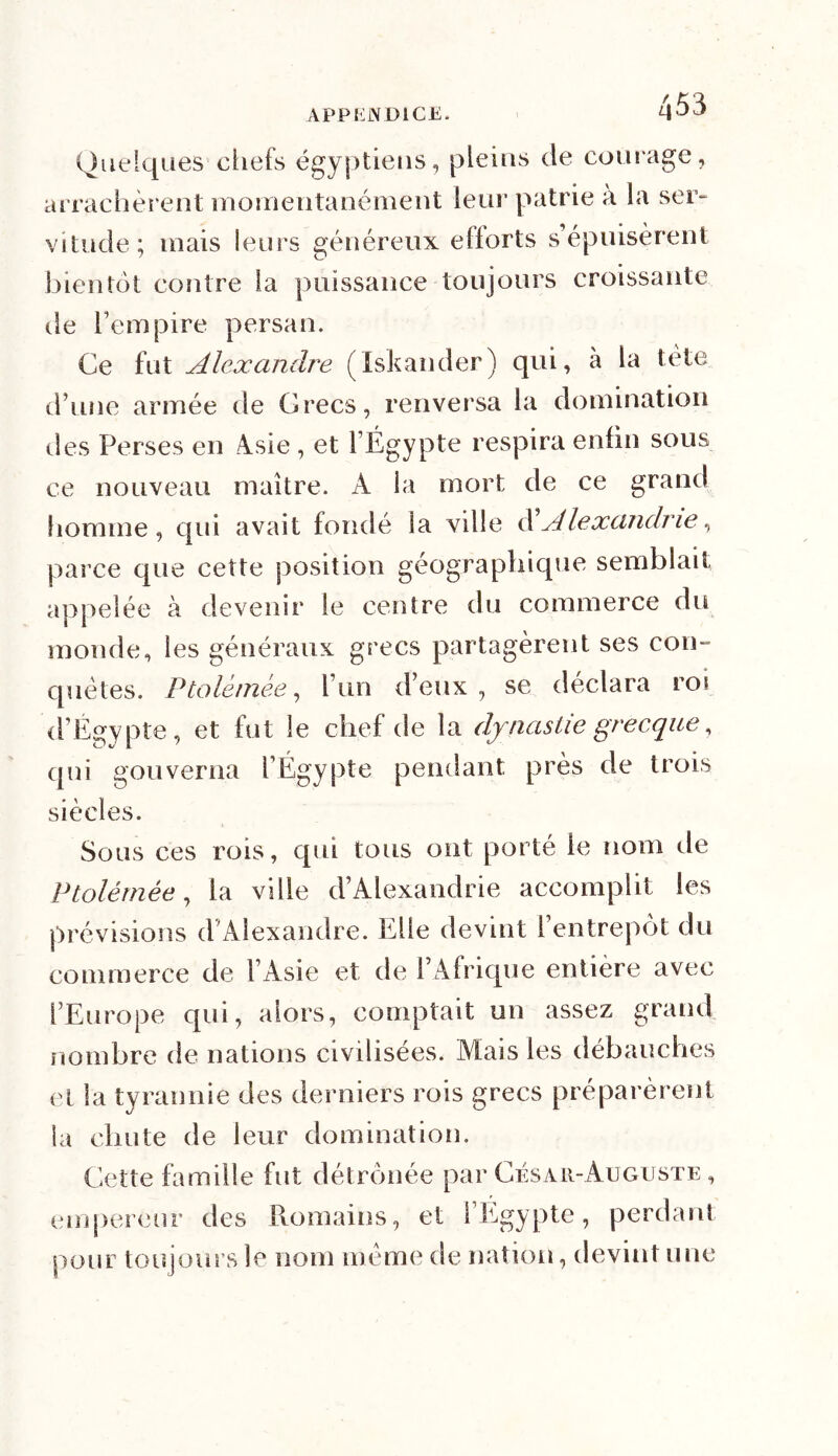 APP EJXDICE. Quelques chefs égyptiens, pleins de courage, arrachèrent momentanément leur patrie à la ser- vitude; mais leurs généreux efforts s’épuisèrent bientôt contre la puissance toujours croissante de l’empire persan. Ce fut Alexandre (Iskander) qui, à la tète d’une armée de Grecs, renversa la domination des Perses en Àsie , et l’Égypte respira enfin sous ce nouveau maître. A la mort de ce grand homme, qui avait fondé la ville d'Alexandrie, parce que cette position géographique semblait appelée à devenir le centre du commerce du monde, les généraux grecs partagèrent ses con- quêtes. P talé triée, l’un d’eux, se déclara ros d’Egypte, et fut le chef de la dynastie grecque, qui gouverna l’Égypte pendant près de trois siècles. Sous ces rois, qui tous ont porté le nom de Ptolémée, la ville d’Alexandrie accomplit les prévisions d’Alexandre. Elle devint l’entrepôt du commerce de l’Asie et de l’Afrique entière avec l’Europe qui, alors, comptait un assez grand nombre de nations civilisées. Mais les débauches et la tyrannie des derniers rois grecs préparèrent la chute de leur domination. Cette famille fut détrônée par César-Auguste, empereur des Romains, et l’Egypte, perdant pour toujours le nom même de nation, devint une