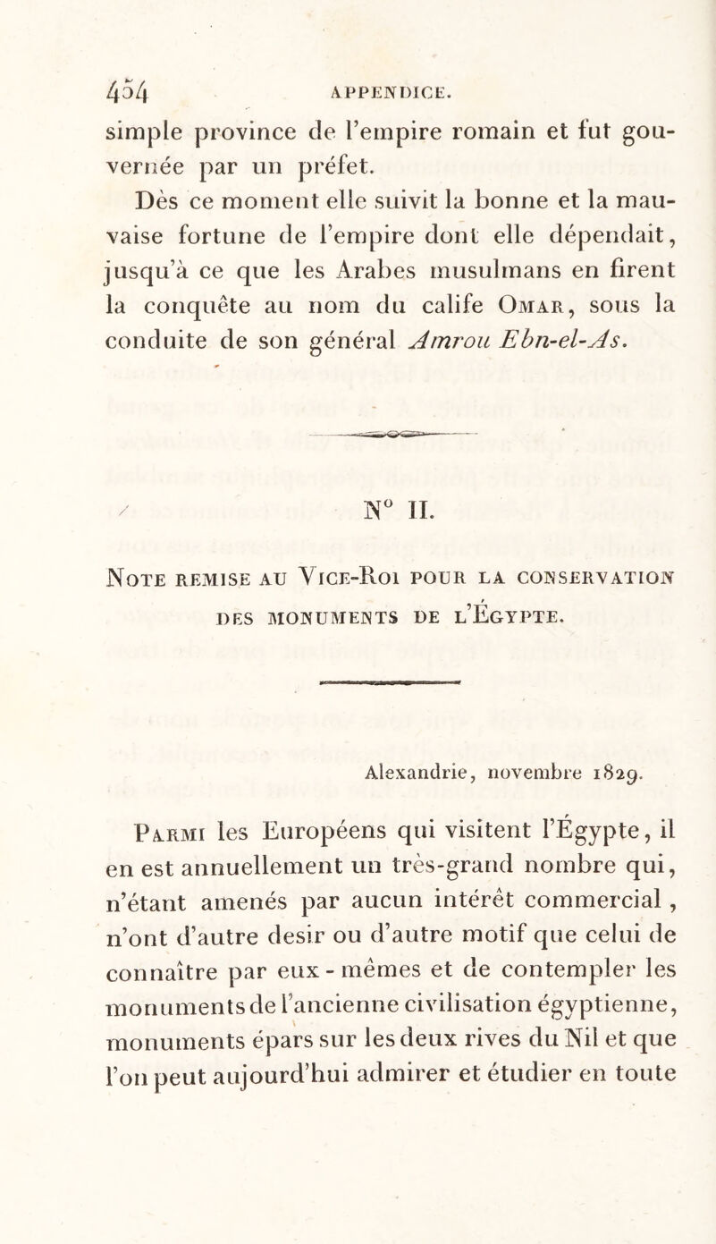 simple province de l’empire romain et fut gou- vernée par un préfet. Dès ce moment elle suivit la bonne et la mau- vaise fortune de l’empire dont elle dépendait, jusqu’à ce que les Arabes musulmans en firent la conquête au nom du calife Omar, sous la conduite de son général Amrou Ebn-el-As. N° II. Note remise au Vice-Roi pour la conservation DES MONUMENTS DE l’EgYPTE. Alexandrie, novembre 1829. Parmi les Européens qui visitent l’Égypte, il en est annuellement un très-grand nombre qui, n’étant amenés par aucun intérêt commercial , n’ont d’autre désir ou d’autre motif que celui de connaître par eux-mêmes et de contempler les monuments de l’ancienne civilisation égyptienne, monuments épars sur les deux rives du Nil et que l’on peut aujourd’hui admirer et étudier en toute