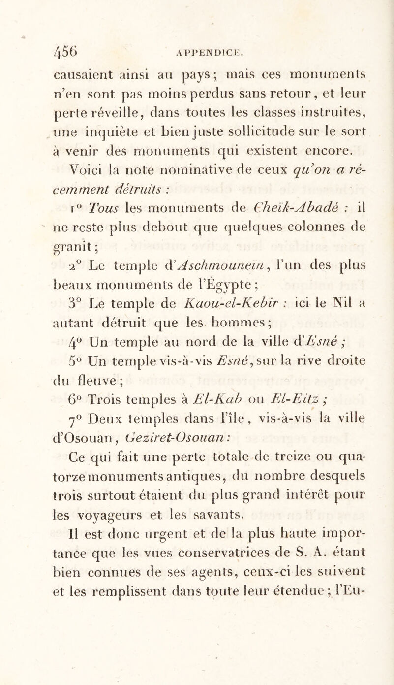 causaient ainsi au pays; mais ces monuments n’en sont pas moins perdus sans retour, et leur perte réveille, dans toutes les classes instruites, une inquiète et bien juste sollicitude sur le sort à venir des monuments qui existent encore. Voici la note nominative de ceux quon a ré- cemment détruits : r° Tous les monuments de Cheik-Abadè : il ne reste plus debout que quelques colonnes de granit ; ‘2° Le temple d’Aschmouneïn, l’un des plus r beaux monuments de l’Egypte ; 3° Le temple de Kaou-ei-Kebir ; ici le Nil a autant détruit que les hommes; 4° Un temple au nord de la ville ôîEsnè ; 5° Un temple vis-à-vis Esné,sur la rive droite du fleuve; 6° Trois temples à El-Kab ou El-Eitz ; 7° Deux temples dans i’île, vis-à-vis la ville d’Osouan, Geziret-Osouan : Ce qui fait une perte totale de treize ou qua- torze monuments antiques, du nombre desquels trois surtout étaient du plus grand intérêt pour les voyageurs et les savants. Il est donc urgent et de la plus haute impor- tance que les vues conservatrices de S. A. étant bien connues de ses agents, ceux-ci les suivent et les remplissent dans toute leur étendue ; FEu-