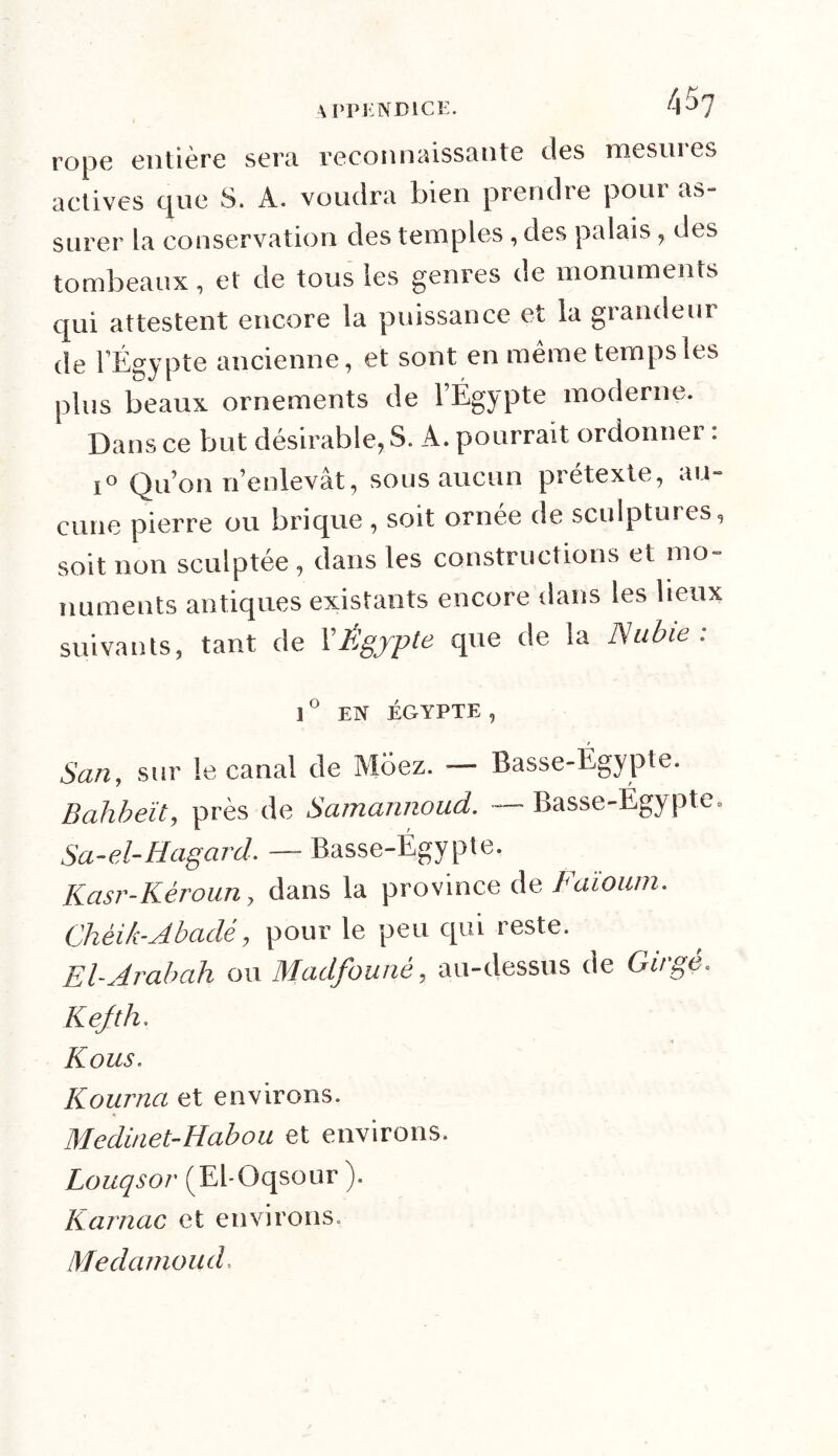 r0pe entière sera reconnaissante des mesnies actives que S. À. voudra bien prendre poin as- surer la conservation des temples , des palais, des tombeaux, et de tous les genres de monuments qui attestent encore la puissance et la grandeur de l’Égypte ancienne, et sont en même temps les plus beaux ornements de l’Égypte moderne. Dans ce but désirable, S. A. pourrait ordonner : i° Qu’on n’enlevât, sous aucun prétexte, au- cune pierre ou brique , soit ornée de sculptures, soit non sculptée , dans les constructions et mo- numents antiques existants encore dans les lieux suivants, tant de XÉgypte que de la Nubie: 1° EN ÉGYPTE, San, sur le canal de Moez. — Basse-Égypte. Bdhbeït, près de Samannoud. — Basse-Égypte. Sa-el-Hagard. — Basse-Égypte. Kasr-Kèroun, dans la province de Faïoum. Chèik-Abadé, pour le peu qui reste. El-Arabah ou Madfouné, au-dessus de Girgè. Kefth. Kous. Kourna et environs. Medinet- Ha b ou et environs. Louqsor (El-Üqsour ). Karnac et environs. Medamoud.