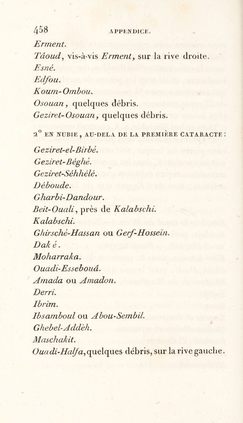 Erment. Tâoud, vis-à-vis Erment, sur la rive droite. Esné. Edfou. Koum-Ombou. Osouan, quelques débris. Geziret-Osouan, quelques débris. 2° EN NUBIE , AU-DELA DE LA PREMIERE CATARACTE Geziret-el- Birbé. Geziret-Béghé. Geziret-Séh h èlè. Déboude. Gharbi-Dandour. Beit-Oucdi, près de Kalabschi. Kalabschi. Gkirsché-Hassan ou Gerf-Hosseïn. Dak é. Moharraka. Ouadi-Essebouâ. Amada ou Amadou. Derri. Ibrim. Ibsamboul ou Abou-Sembü. Ghebel-Addéh. Maschakit. Ouadi-Halfa,quelques débris, sur la rive gauche